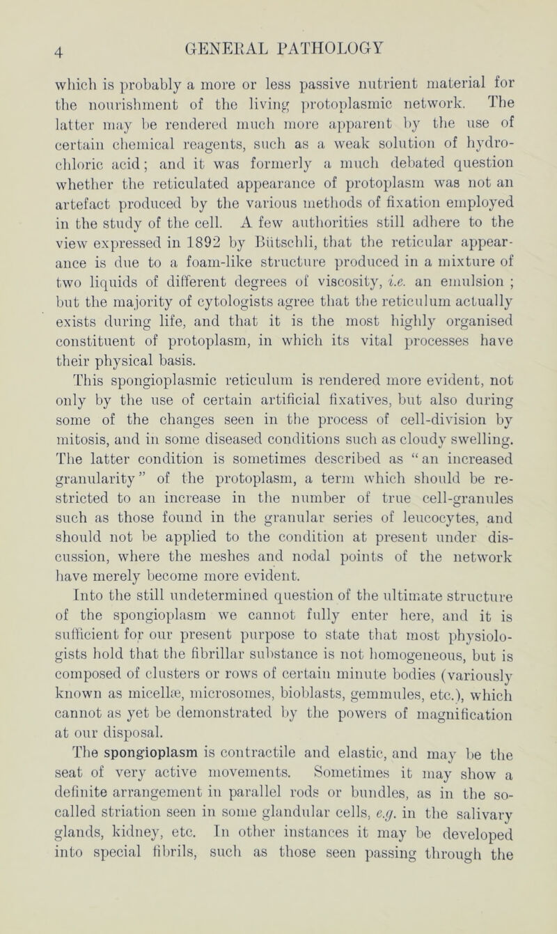 which is probably a more or less passive nutrient material for the nourishment of the living protoplasmic network. The latter may be rendered much more apparent by the use of certain chemical reagents, such as a weak solution of hydro- chloric acid; and it was formerly a much debated question whether the reticulated appearance of protoplasm was not an artefact produced by the various methods of fixation employed in the study of the cell. A few authorities still adhere to the view expressed in 1892 by Btitschli, that the reticular appear- ance is due to a foam-like structure produced in a mixture of two liquids of different degrees of viscosity, i.e. an emulsion ; but the majority of cytologists agree that the reticulum actually exists during life, and that it is the most highly organised constituent of protoplasm, in which its vital processes have their physical basis. This spongioplasmic reticulum is rendered more evident, not only by the use of certain artificial fixatives, but also during some of the changes seen in the process of cell-division by mitosis, and in some diseased conditions such as cloudy swelling. The latter condition is sometimes described as “ an increased granularity ” of the protoplasm, a term which should be re- stricted to an increase in the number of true cell-granules such as those found in the granular series of leucocytes, and should not be applied to the condition at present under dis- cussion, where the meshes and nodal points of the network have merely become more evident. Into the still undetermined question of the ultimate structure of the spongioplasm we cannot fully enter here, and it is sufficient for our present purpose to state that most physiolo- gists hold that the fibrillar substance is not homogeneous, but is composed of clusters or rows of certain minute bodies (variously known as micelke, microsomes, bioblasts, gemmules, etc.), which cannot as yet be demonstrated by the powers of magnification at our disposal. The spongioplasm is contractile and elastic, and may be the seat of very active movements. Sometimes it may show a definite arrangement in parallel rods or bundles, as in the so- called striation seen in some glandular cells, e.g. in the salivary glands, kidney, etc. In other instances it may be developed into special fibrils, such as those seen passing through the