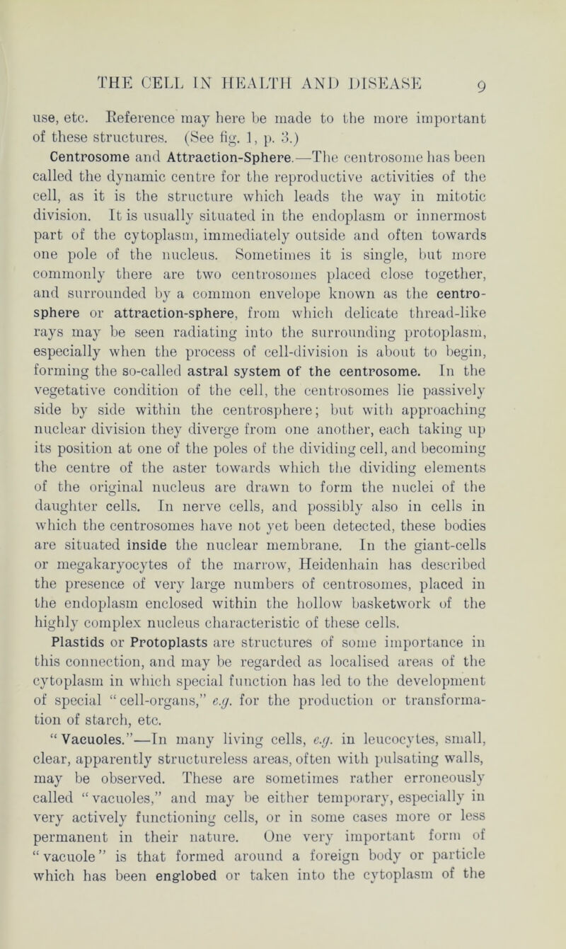 use, etc. Reference may here be made to the more important of these structures. (See fig. 1, p. 3.) Centrosome and Attraction-Sphere.—The centrosome has been called the dynamic centre for the reproductive activities of the cell, as it is the structure which leads the way in mitotic division. It is usually situated in the endoplasm or innermost part of the cytoplasm, immediately outside and often towards one pole of the nucleus. Sometimes it is single, but more commonly there are two centrosomes placed close together, and surrounded by a common envelope known as the eentro- sphere or attraction-sphere, from which delicate thread-like rays may be seen radiating into the surrounding protoplasm, especially when the process of cell-division is about to begin, forming the so-called astral system of the centrosome. In the vegetative condition of the cell, the centrosomes lie passively side by side within the centrosphere; but with approaching nuclear division they diverge from one another, each taking up its position at one of the poles of the dividing cell, and becoming the centre of the aster towards which the dividing elements of the original nucleus are drawn to form the nuclei of the daughter cells. In nerve cells, and possibly also in cells in which the centrosomes have not yet been detected, these bodies are situated inside the nuclear membrane. In the giant-cells or megakaryocytes of the marrow, Heidenhain has described the presence of very large numbers of centrosomes, placed in the endoplasm enclosed within the hollow basketwork of the highly complex nucleus characteristic of these cells. Plastids or Protoplasts are structures of some importance in this connection, and may be regarded as localised areas of the cytoplasm in which special function has led to the development of special “ cell-organs,” e.g. for the production or transforma- tion of starch, etc. “Vacuoles.”—In many living cells, e.g. in leucocytes, small, clear, apparently structureless areas, often with pulsating walls, may be observed. These are sometimes rather erroneously called “ vacuoles,” and may be either temporary, especially in very actively functioning cells, or in some cases more or less permanent in their nature. One very important form of “ vacuole ” is that formed around a foreign body or particle which has been englobed or taken into the cytoplasm of the
