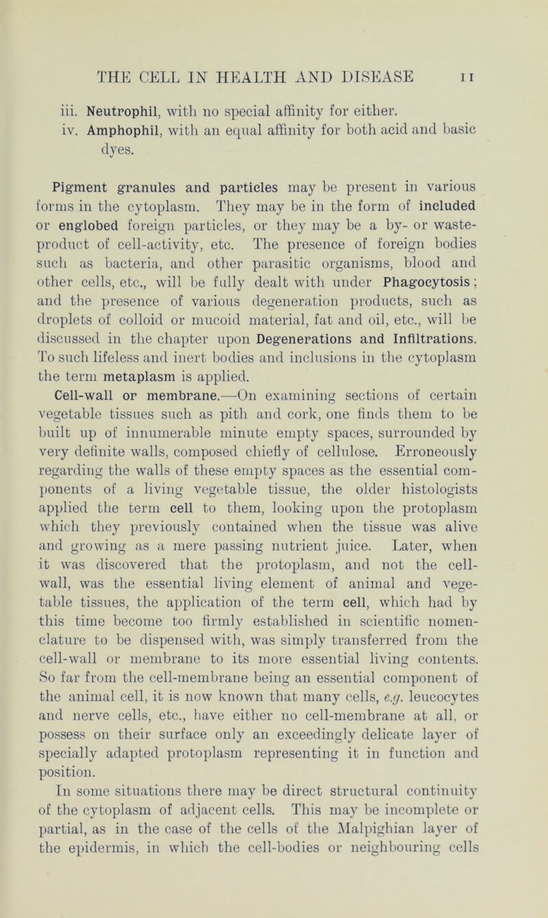 iii. Neutrophil, with no special affinity for either. iv. Amphophil, with an ecpial affinity for both acid and basic dyes. Pigment granules and particles may be present in various forms in the cytoplasm. They may be in the form of included or englobed foreign particles, or they may be a by- or waste- product of cell-activity, etc. The presence of foreign bodies such as bacteria, and other parasitic organisms, blood and other cells, etc., will be fully dealt with under Phagocytosis; and the presence of various degeneration products, such as droplets of colloid or mucoid material, fat and oil, etc., will be discussed in the chapter upon Degenerations and Infiltrations. To such lifeless and inert bodies and inclusions in the cytoplasm the term metaplasm is applied. Cell-wall or membrane.—-On examining sections of certain vegetable tissues such as pith and cork, one finds them to be built up of innumerable minute empty spaces, surrounded by very definite walls, composed chiefly of cellulose. Erroneously regarding the walls of these empty spaces as the essential com- ponents of a living vegetable tissue, the older histologists applied the term cell to them, looking upon the protoplasm which they previously contained when the tissue was alive and growing as a mere passing nutrient juice. Later, when it was discovered that the protoplasm, and not the cell- wall, was the essential living element of animal and vege- table tissues, the application of the term cell, which had by this time become too firmly established in scientific nomen- clature to be dispensed with, was simply transferred from the cell-wall or membrane to its more essential living contents. So far from the cell-membrane being an essential component of the animal cell, it is now known that many cells, e.g. leucocytes and nerve cells, etc., have either no cell-membrane at all, or possess on their surface only an exceedingly delicate layer of specially adapted protoplasm representing it in function and position. In some situations there may be direct structural continuity of the cytoplasm of adjacent cells. This may be incomplete or partial, as in the case of the cells of the Malpighian layer of the epidermis, in which the cell-bodies or neighbouring cells