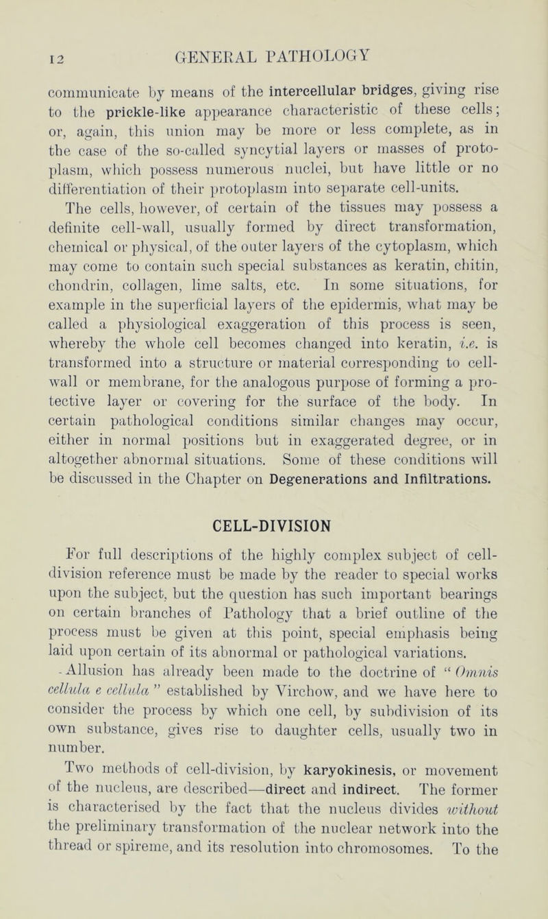 communicate by means of the intercellular bridges, giving rise to the priekle-like appearance characteristic of these cells; or, again, this union may be more or less complete, as in the case of the so-called syncytial layers or masses of proto- plasm, which possess numerous nuclei, but have little or no differentiation of their protoplasm into separate cell-units. The cells, however, of certain of the tissues may possess a definite cell-wall, usually formed by direct transformation, chemical or physical, of the outer layers of the cytoplasm, which may come to contain such special substances as keratin, chitin, chondrin, collagen, lime salts, etc. In some situations, for example in the superficial layers of the epidermis, what may be called a physiological exaggeration of this process is seen, whereby the whole cell becomes changed into keratin, i.e. is transformed into a structure or material corresponding to cell- wall or membrane, for the analogous purpose of forming a pro- tective layer or covering for the surface of the body. In certain pathological conditions similar changes may occur, either in normal positions but in exaggerated degree, or in altogether abnormal situations. Some of these conditions will be discussed in the Chapter on Degenerations and Infiltrations. CELL-DIVISION For full descriptions of the highly complex subject of cell- division reference must be made by the reader to special works upon the subject, but the question has such important bearings on certain branches of Rathology that a brief outline of the process must be given at this point, special emphasis being laid upon certain of its abnormal or pathological variations. -Allusion has already been made to the doctrine of “ Omnis cellula e cellula ” established by Virchow, and we have here to consider the process by which one cell, by subdivision of its own substance, gives rise to daughter cells, usually two in number. Two methods of cell-division, by karyokinesis, or movement of the nucleus, are described—direct and indirect. The former is characterised by the fact that the nucleus divides without the preliminary transformation of the nuclear network into the thread or spireme, and its resolution into chromosomes. To the