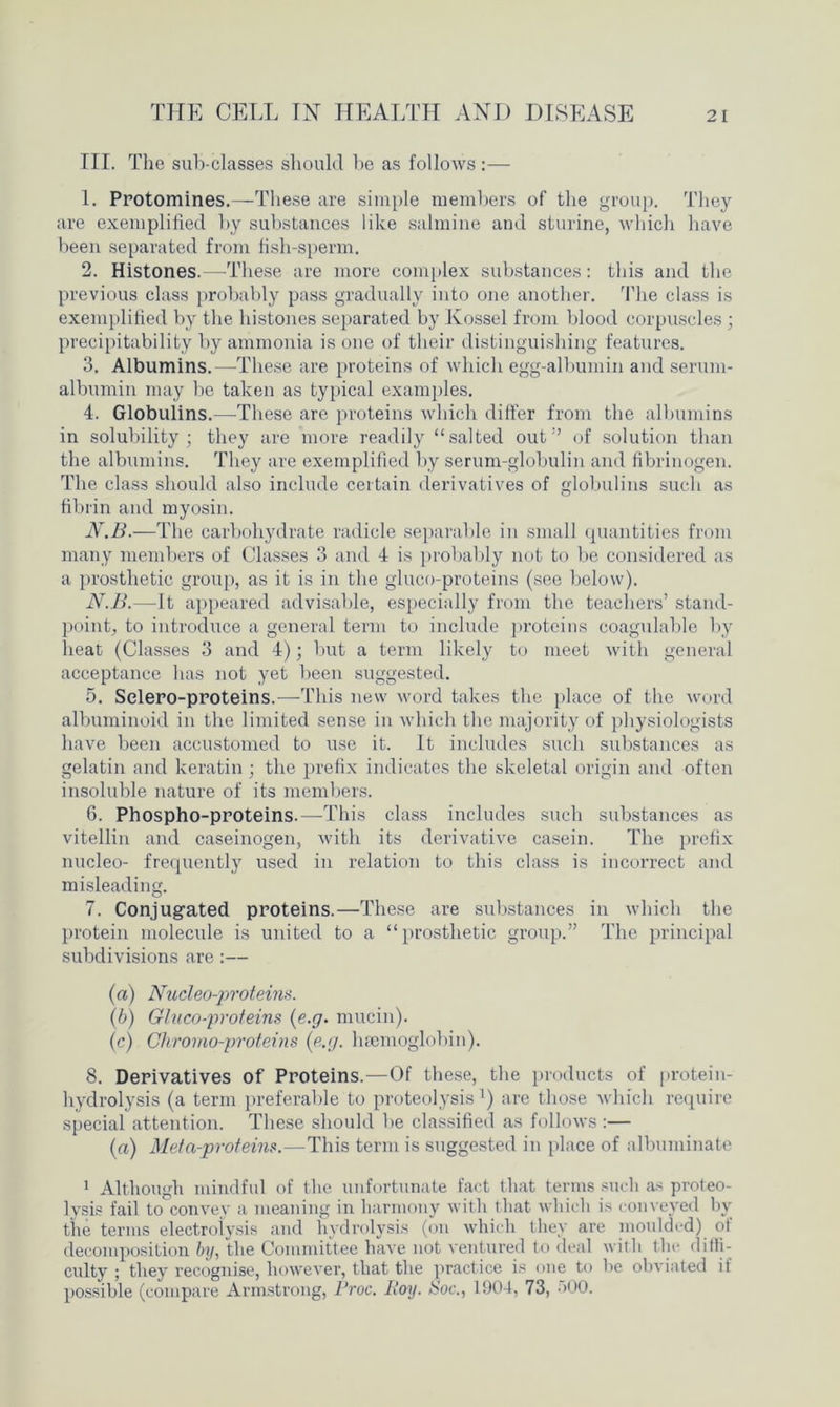 III. The sub-classes should be as follows:— 1. Protomines.—These are simple members of the group. They are exemplified by substances like salmine and sturine, which have been separated from fish-sperm. 2. Histones.—These are more complex substances: this and the previous class probably pass gradually into one another. The class is exemplified by the histones separated by Kossel from blood corpuscles ; precipitability by ammonia is one of their distinguishing features. 3. Albumins.—These are proteins of which egg-albumin and serum- albumin may be taken as typical examples. 4. Globulins.—These are proteins which differ from the albumins in solubility; they are more readily “salted out” of solution than the albumins. They are exemplified by serum-globulin and fibrinogen. The class should also include certain derivatives of globulins such as fibrin and myosin. N.B.—The carbohydrate radicle separable in small quantities from many members of Classes 3 and 4 is probably not to be considered as a prosthetic group, as it is in the gluco-proteins (see below). N.B.—It appeared advisable, especially from the teachers’ stand- point, to introduce a general term to include proteins coagulable by heat (Classes 3 and 4); but a term likely to meet with general acceptance has not yet been suggested. 5. Selero-proteins.—This new word takes the place of the word albuminoid in the limited sense in which the majority of physiologists have been accustomed to use it. It includes such substances as gelatin and keratin ; the prefix indicates the skeletal origin and often insoluble nature of its members. 6. Phospho-proteins.—This class includes such substances as vitellin and caseinogen, with its derivative casein. The prefix nucleo- frequently used in relation to this class is incorrect and misleading. 7. Conjugated proteins.—These are substances in which the protein molecule is united to a “prosthetic group.” The principal subdivisions are:— (a) Nucleo-proteins. (b) Gluco-proteins (e.g. mucin). (c) Cliromo-proteins {e.g. haemoglobin). 8. Derivatives of Proteins.—Of these, the products of protein- hydrolysis (a term preferable to proteolysis1) are those which require special attention. These should be classified as follows :— (a) Meta-proteins.—This term is suggested in place of albuminate 1 Although mindful of the unfortunate fact that terms such as proteo- lysis fail to convey a meaning in harmony with that which is conveyed by the terms electrolysis and hydrolysis (on which they are moulded) of decomposition by, the Committee have not ventured to deal with the diffi- culty ; they recognise, however, that the practice is one to he obviated if possible (compare Armstrong, Croc. Iioy. ISoc., 1904, 73, ->00.