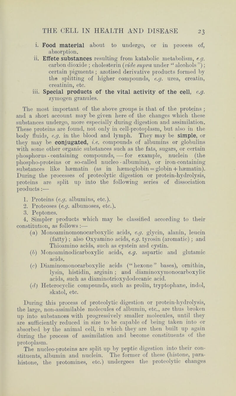 i. Food material about to undergo, or in process of, absorption. ii. Effete substances resulting from katabolic metabolism, e.g. carbon dioxide; cholesterin (vide supra under “ alcohols ”); certain pigments; azotised derivative products formed by the splitting of higher compounds, e.g. urea, creatin, creatinin, etc. iii. Special products of the vital activity of the cell, e.g. zymogen granules. The most important of the above groups is that of the proteins ; and a short account may be given here of the changes which these substances undergo, more especially during digestion and assimilation. These proteins are found, not only in cell-protoplasm, but also in the body fluids, e.g. in the blood and lymph. They may be simple, or they may be conjugated, i.e. compounds of albumins or globulins with some other organic substances such as the fats, sugars, or certain phosphorus - containing compounds,—for example, nuclein (the phospho-proteins or so-called nucleo - albumins), or iron-containing substances like haematin (as in haemoglobin = globin + haematin). During the processes of proteolytic digestion or protein-hydrolysis, proteins are split up into the following series of dissociation products:— 1. Proteins (e.g. albumins, etc.). 2. Proteoses (e.g. albumoses, etc.). 3. Peptones. 4. Simpler products which may be classified according to their constitution, as follows :— (a) Monoaminomonocarboxylic acids, e.g. glycin, alanin, leucin (fatty) ; also Oxyamino acids, e.g. tyrosin (aromatic); and Thioamino acids, such as cystein and cystin. (h) Monoaminodicarboxylic acids, e.g. aspartic and glutamic acids. (c) Diaminomonocarboxylic acids (“hexone” bases), ornithin, lysin, histidin, arginin; and diaminoxymonocarboxylic acids, such as diaminotrioxydodecanic. acid. (d) Heterocyclic compounds, such as prolin, tryptophane, indol, skatol, etc. During this process of proteolytic digestion or protein-hydrolysis, the large, lion-assimilable molecules of albumin, etc., are thus broken up into substances with progressively smaller molecules, until they are sufficiently reduced in size to be capable of being taken into or absorbed by the animal cell, in which they are then built up again during the process of assimilation and become constituents of the protoplasm. The nucleo-proteins are split up by peptic digestion into their con- stituents, albumin and nuclein. The former of these (histone, para- histone, the protomines, etc.) undergoes the proteolytic changes