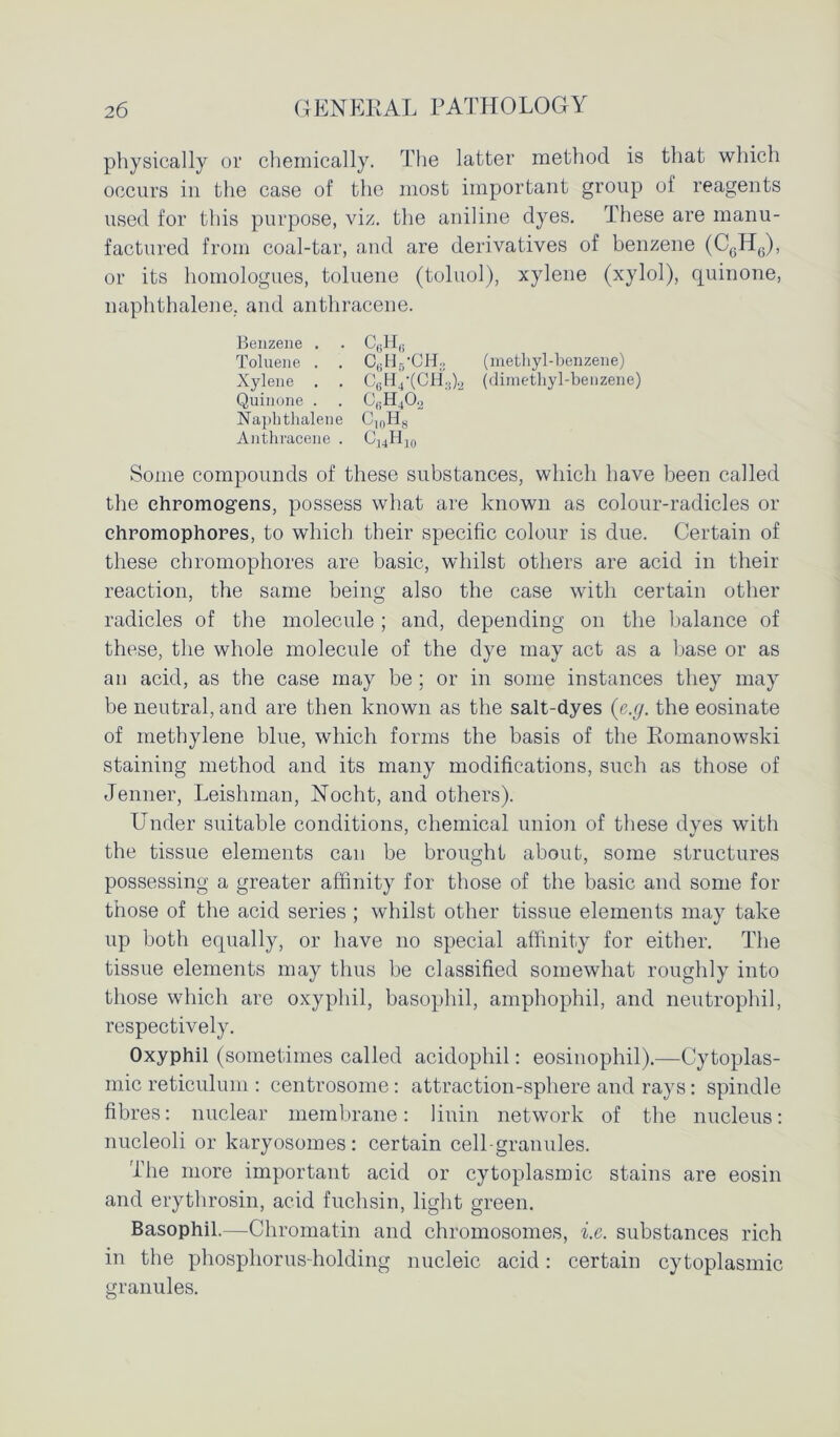 physically or chemically. The latter method is that which occurs in the case of the most important group of reagents used for this purpose, viz. the aniline dyes. These are manu- factured from coal-tar, and are derivatives of benzene (C6H6), or its homologues, toluene (toluol), xylene (xylol), quinone, naphthalene, and anthracene. Benzene . . C,;H6 Toluene . . C6H5-CH3 (methyl-benzene) Xylene . . CBH4'(CH;j).2 (dimethyl-benzene) Quinone . . CBH402 Naphthalene C10H8 Anthracene . C14H10 Some compounds of these substances, which have been called the ehromog’ens, possess what are known as colour-radicles or ehromophores, to which their specific colour is due. Certain of these ehromophores are basic, whilst others are acid in their reaction, the same being also the case with certain other radicles of the molecule ; and, depending on the balance of these, the whole molecule of the dye may act as a base or as an acid, as the case may be; or in some instances they may be neutral, and are then known as the salt-dyes (e.g. the eosinate of methylene blue, which forms the basis of the Eomanowski staining method and its many modifications, such as those of Jenner, Leishman, Nocht, and others). Under suitable conditions, chemical union of these dyes with the tissue elements can be brought about, some structures possessing a greater affinity for those of the basic and some for those of the acid series ; whilst other tissue elements may take up both equally, or have no special affinity for either. The tissue elements may thus be classified somewhat roughly into those which are oxyphil, basophil, amphophil, and neutrophil, respectively. Oxyphil (sometimes called acidophil: eosinophil).—Cytoplas- mic reticulum : centrosome : attraction-sphere and rays: spindle fibres: nuclear membrane: linin network of the nucleus: nucleoli or karyosomes: certain cell-granules. The more important acid or cytoplasmic stains are eosin and erythrosin, acid fuchsin, light green. Basophil.—Chromatin and chromosomes, i.e. substances rich in the phosphorus-holding nucleic acid: certain cytoplasmic granules. o