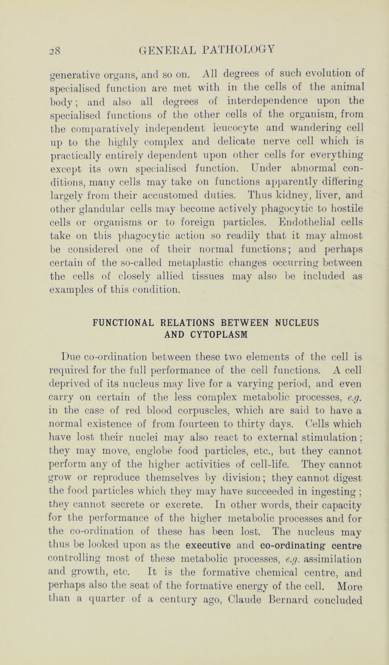 generative organs, and so on. All degrees of such evolution of specialised function are met with in the cells of the animal body; and also all degrees of interdependence upon the specialised functions of the other cells of the organism, from the comparatively independent leucocyte and wandering cell up to the highly complex and delicate nerve cell which is practically entirely dependent upon other cells for everything except its own specialised function. Under abnormal con- ditions, many cells may take on functions apparently differing largely from their accustomed duties. Thus kidney, liver, and other glandular cells may become actively phagocytic to hostile cells or organisms or to foreign particles. Endothelial cells take on this phagocytic action so readily that it may almost be considered one of their normal functions; and perhaps certain of the so-called metaplastic changes occurring between the cells of closely allied tissues may also be included as examples of this condition. FUNCTIONAL RELATIONS BETWEEN NUCLEUS AND CYTOPLASM Due co-ordination between these two elements of the cell is required for the full performance of the cell functions. A cell deprived of its nucleus may live for a varying period, and even carry on certain of the less complex metabolic processes, e.g. in the case of red blood corpuscles, which are said to have a normal existence of from fourteen to thirty days. Cells which have lost their nuclei may also react to external stimulation; they may move, englobe food particles, etc., but they cannot perform any of the higher activities of cell-life. They cannot grow or reproduce themselves by division; they cannot digest the food particles which they may have succeeded in ingesting ; they cannot secrete or excrete. In other words, their capacity for the performance of the higher metabolic processes and for the co-ordination of these has been lost. The nucleus may thus be looked upon as the executive and co-ordinating centre controlling most of these metabolic processes, e.g. assimilation and growth, etc. It is the formative chemical centre, and perhaps also the seat of the formative energy of the cell. More than a quarter of a century ago, Claude Bernard concluded