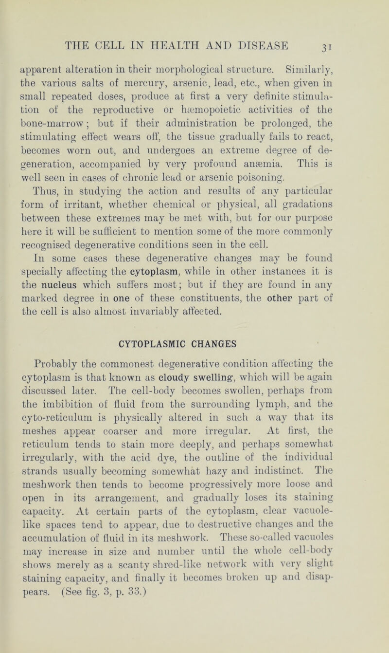 apparent alteration in their morphological structure. Similarly, the various salts of mercury, arsenic, lead, etc., when given in small repeated doses, produce at first a very definite stimula- tion of the reproductive or hsemopoietic activities of the bone-marrow; but if their administration be prolonged, the stimulating effect wears off, the tissue gradually fails to react, becomes worn out, and undergoes an extreme degree of de- generation, accompanied by very profound anaemia. This is well seen in cases of chronic lead or arsenic poisoning. Thus, in studying the action and results of any particular form of irritant, whether chemical or physical, all gradations between these extremes may be met with, but for our purpose here it will be sufficient to mention some of the more commonly recognised degenerative conditions seen in the cell. In some cases these degenerative changes may be found specially affecting the cytoplasm, while in other instances it is the nucleus which suffers most; but if they are found in any marked degree in one of these constituents, the other part of the cell is also almost invariably affected. CYTOPLASMIC CHANGES Probably the commonest degenerative condition affecting the cytoplasm is that known as cloudy swelling-, which will be again discussed later. The cell-body becomes swollen, perhaps from the imbibition of fluid from the surrounding lymph, and the cyto-reticulum is physically altered in such a way that its meshes appear coarser and more irregular. At first, the reticulum tends to stain more deeply, and perhaps somewhat irregularly, with the acid dye, the outline of the individual strands usually becoming somewhat hazy and indistinct. The meshwork then tends to become progressively more loose and open in its arrangement, and gradually loses its staining capacity. At certain parts of the cytoplasm, clear vacuole- like spaces tend to appear, due to destructive changes and the accumulation of fluid in its meshwork. These so-called vacuoles may increase in size and number until the whole cell-body shows merely as a scanty shred-like network with very slight staining capacity, and finally it becomes broken up and disap- pears. (See fig. 3, p. 33.)