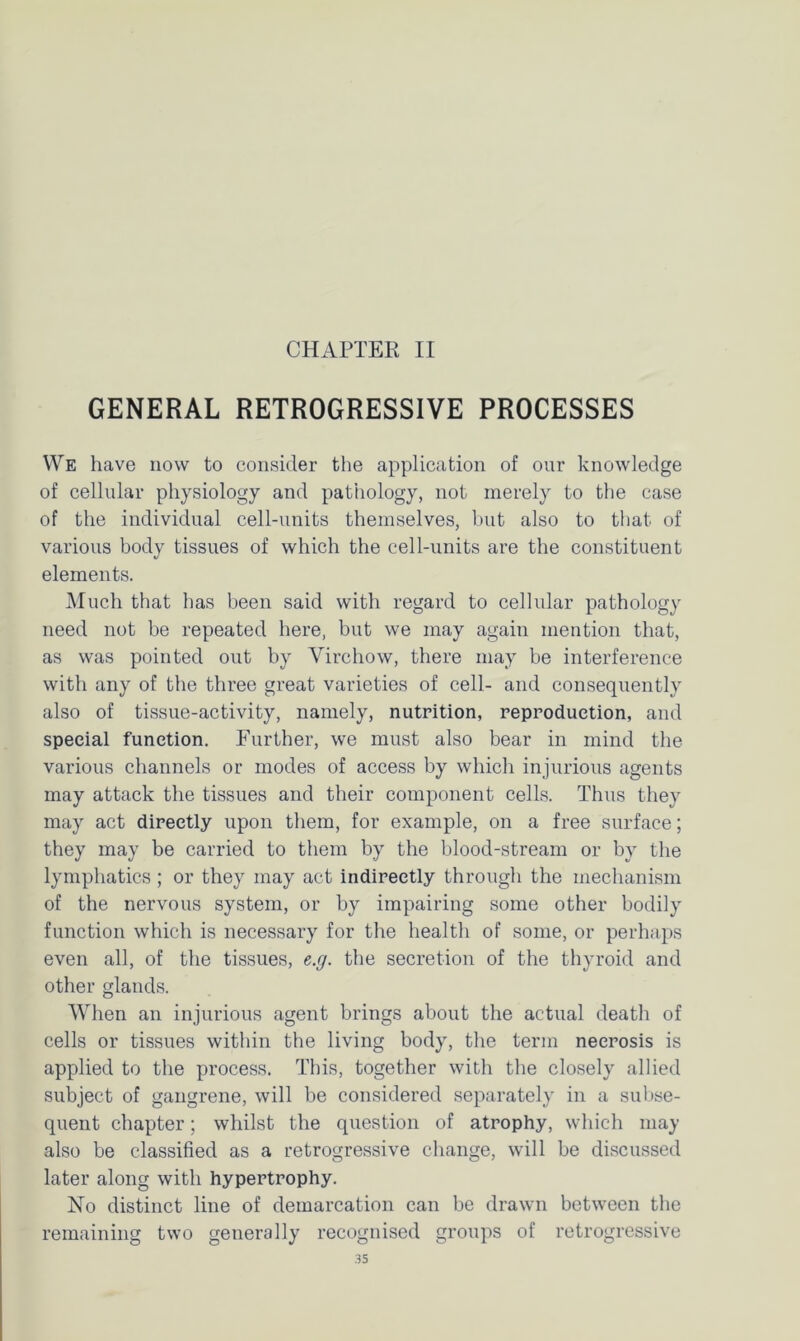 CHAPTER II GENERAL RETROGRESSIVE PROCESSES We have now to consider the application of our knowledge of cellular physiology and pathology, not merely to the case of the individual cell-units themselves, but also to that of various body tissues of which the cell-units are the constituent elements. Much that has been said with regard to cellular pathology need not be repeated here, but we may again mention that, as was pointed out by Virchow, there may be interference with any of the three great varieties of cell- and consequently also of tissue-activity, namely, nutrition, reproduction, and special function. Further, we must also bear in mind the various channels or modes of access by which injurious agents may attack the tissues and their component cells. Thus they may act directly upon them, for example, on a free surface; they may be carried to them by the blood-stream or by the lymphatics ; or they may act indirectly through the mechanism of the nervous system, or by impairing some other bodily function which is necessary for the health of some, or perhaps even all, of the tissues, e.g. the secretion of the thyroid and other glands. When an injurious agent brings about the actual death of cells or tissues within the living body, the term necrosis is applied to the process. This, together with the closely allied subject of gangrene, will be considered separately in a subse- quent chapter; whilst the question of atrophy, which may also be classified as a retrogressive change, will be discussed later along with hypertrophy. No distinct line of demarcation can be drawn between the remaining two generally recognised groups of retrogressive