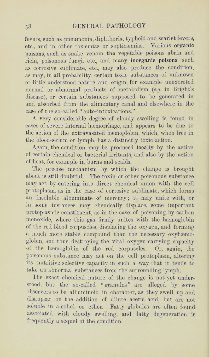 fevers, such as pneumonia, diphtheria, typhoid and scarlet fevers, etc., and in other toxaemias or septicaemias. Various organic poisons, such as snake venom, the vegetable poisons abrin and ricin, poisonous fungi, etc., and many inorganic poisons, such as corrosive sublimate, etc., may also produce the condition, as may, in all probability, certain toxic substances of unknown or little understood nature and origin, for example unexcreted normal or abnormal products of metabolism (c.g. in Bright’s disease), or certain substances supposed to be generated in and absorbed from the alimentary canal and elsewhere in the case of the so-called “ auto-intoxications.” A very considerable degree of cloudy swelling is found in cases of severe internal haemorrhage, and appears to be due to the action of the extravasated haemoglobin, which, when free in the blood-serum or lymph, has a distinctly toxic action. Again, the condition may be produced locally by the action of certain chemical or bacterial irritants, and also by the action of heat, for example in burns and scalds. The precise mechanism by which the change is brought about is still doubtful. The toxin or other poisonous substance may act by entering into direct chemical union with the cell protoplasm, as in the case of corrosive sublimate, which forms an insoluble albuminate of mercury; it may unite with, or in some instances may chemically displace, some important protoplasmic constituent, as in the case of poisoning by carbon monoxide, where this gas firmly unites with the haemoglobin of the red blood corpuscles, displacing the oxygen, and forming a much more stable compound than the necessary oxyhtemo- globin, and thus destroying the vital oxygen-carrying capacity of the haemoglobin of the red corpuscles. Or, again, the poisonous substance may act on the cell protoplasm, altering its nutritive selective capacity in such a way that it tends to take up abnormal substances from the surrounding lymph. The exact chemical nature of the change is not yet under- stood, but the so-called “ granules ” are alleged by some observers to be albuminoid in character, as they swell up and disappear on the addition of dilute acetic acid, but are not soluble in alcohol or ether. Fatty globules are often found associated with cloudy swelling, and fatty degeneration is frequently a sequel of the condition.