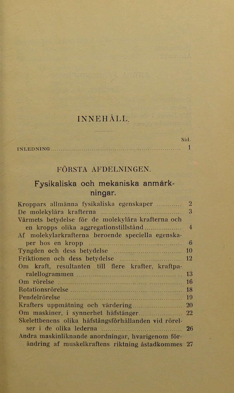 INNEHÅLL. Sid. INLEDNING 1 FÖRSTA AF DELNINGEN. Fysikaliska oeh mekaniska anmärk- ningar. Kroppars allmänna fysikaliska egenskaper 2 De molekylära krafterna 3 Värmets betydelse för de molekylära krafterna och en kropps olika aggregationstillstånd 4 Af molekylarkrafterna beroende speciella egenska- per hos en kropp 6 Tyngden och dess betydelse 10 Friktionen och dess betydelse 12 Om kraft, resultanten till flere krafter, kraftpa- ralellogrammen 13 Om rörelse 16 Rotationsrörelse 18 Pendelrörelse 19 Krafters uppmätning och värdering 20 Om maskiner, i synnerhet häfstänger 22 Skelettbenens olika häfstångslorhållanden vid rörel- ser i de olika lederna 26 Andra maskinliknande anordningar, hvarigenom för- ändring af muskelkraftens riktning åstadkommes 27