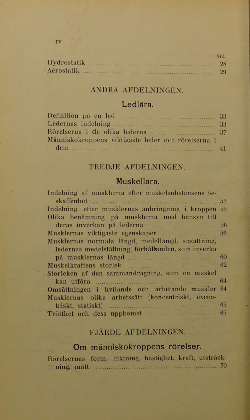TV Sid. Hydrostatik 28 ' Aérostatik 29 ANDRA AFDELNINGEN. Ledlära. Definition på en led 33 Ledernas indelning 33 Rörelserna i de olika lederna 37 Människokroppens viktigaste leder och rörelserna i dem 41 TREDJE AFDELNINGEN. Muskellära. Indelning af musklerna efter muskelsubstansens be- skaffenhet 55 Indelning efter musklernas anbringning i kroppen 55 Olika benämning på musklerna med hänsyn till deras inverkan på lederna 56 Musklernas viktigaste egenskaper 56 Musklernas normala längd, medellängd, ansättning, ledernas medelställning, förhål>anden, som inverka på musklernas längd 60 Muskelkraftens storlek 62 Storleken af den sammandragning, som en muskel kan utföra 64 Omsättningen i hvilande och arbetande muskler 64 Musklernas olika arbetssätt (koncentriskt, excen- triskt, statiskt) 65 Trötthet och dess uppkomst 67 FJÄRDE AFDELNINGEN. Om människokroppens rörelser. Rörelsernas form, riktning, hastighet, kraft, utsträck- ning, mått ;• 70