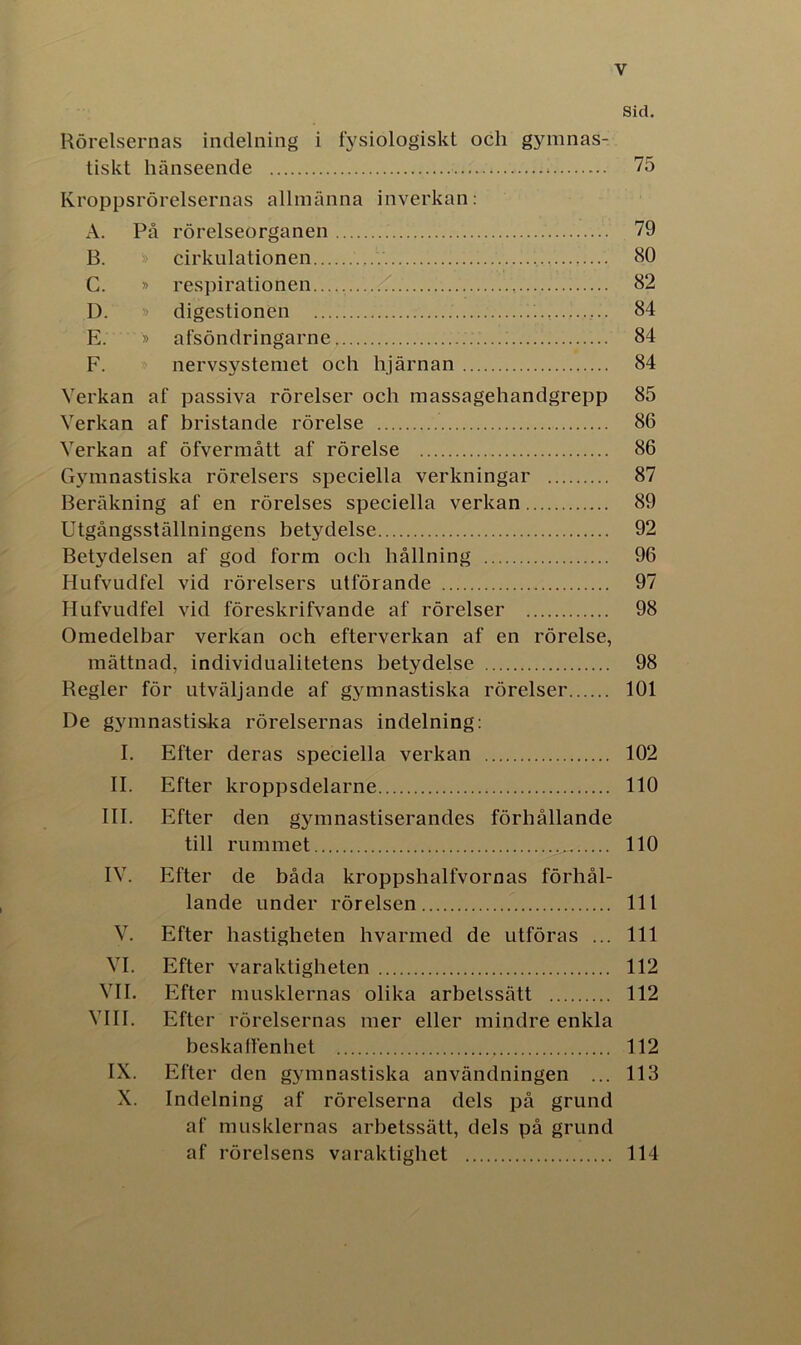 Sid. Rörelsernas indelning i fysiologiskt och gymnas- tiskt hänseende * 75 Kroppsrörelsernas allmänna inverkan: A. På rörelseorganen . 79 B. cirkulationen HO C. » respirationen « 82 D. » digestionen 84 E. » afsöndringarne 84 F. nervsystemet och hjärnan 84 Verkan af passiva rörelser och massagehandgrepp 85 Verkan af bristande rörelse 86 Verkan af öfvermått af rörelse 86 Gymnastiska rörelsers speciella verkningar 87 Beräkning af en rörelses speciella verkan 89 Utgångsställningens betydelse 92 Betydelsen af god form och hållning 96 Hufvudfel vid rörelsers utförande 97 Hufvudfel vid föreskrifvande af rörelser 98 Omedelbar verkan och efterverkan af en rörelse, mättnad, individualitetens betydelse 98 Regler för utväljande af gymnastiska rörelser 101 De gymnastiska rörelsernas indelning: I. Efter deras speciella verkan 102 II. Efter kroppsdelarne 110 III. Efter den gymnastiserandes förhållande till rummet 110 IV. Efter de båda kroppshalfvornas förhål- lande under rörelsen 111 V. Efter hastigheten hvarmed de utföras ... 111 VI. Efter varaktigheten 112 VII. Efter musklernas olika arbelssätt 112 VIII. Efter rörelsernas mer eller mindre enkla beska lien het 112 IX. Efter den gymnastiska användningen ... 113 X. Indelning af rörelserna dels på grund af musklernas arbetssätt, dels på grund af rörelsens varaktighet 114
