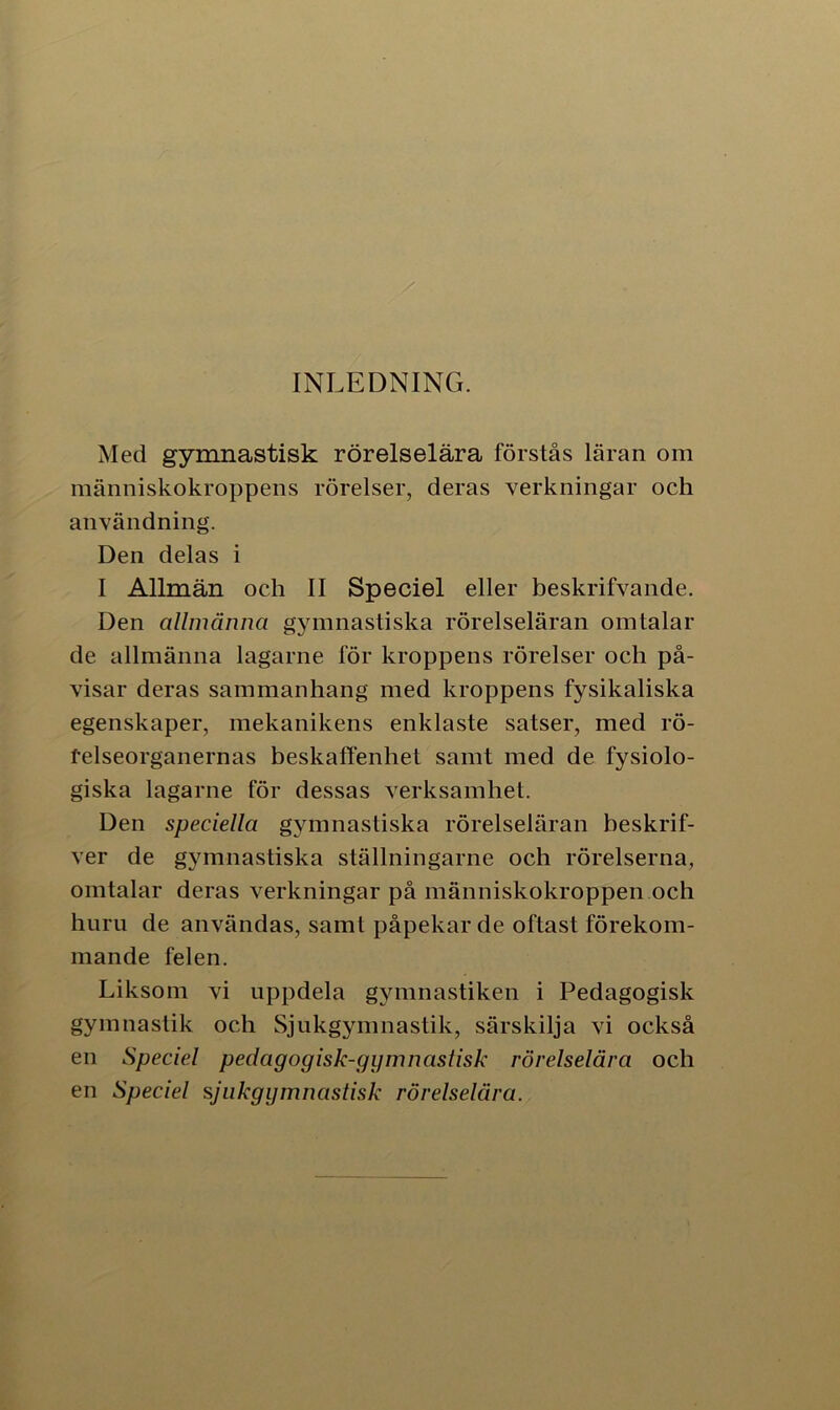 INLEDNING. Med gymnastisk rörelselära förstås läran om människokroppens rörelser, deras verkningar och användning. Den delas i I Allmän och II Speciel eller beskrifvande. Den allmänna gymnastiska rörelseläran omtalar de allmänna lagarne för kroppens rörelser och på- visar deras sammanhang med kroppens fysikaliska egenskaper, mekanikens enklaste satser, med rö- felseorganernas beskaffenhet samt med de fysiolo- giska lagarne för dessas verksamhet. Den speciella gymnastiska rörelseläran beskrif- ver de gymnastiska ställningarne och rörelserna, omtalar deras verkningar på människokroppen och huru de användas, samt påpekar de oftast förekom- mande felen. Liksom vi uppdela gymnastiken i Pedagogisk gymnastik och Sjukgymnastik, särskilja vi också en Speciel pedagogisk-gymnastisk rörelselära och en Speciel sjukgymnastisk rörelselära.