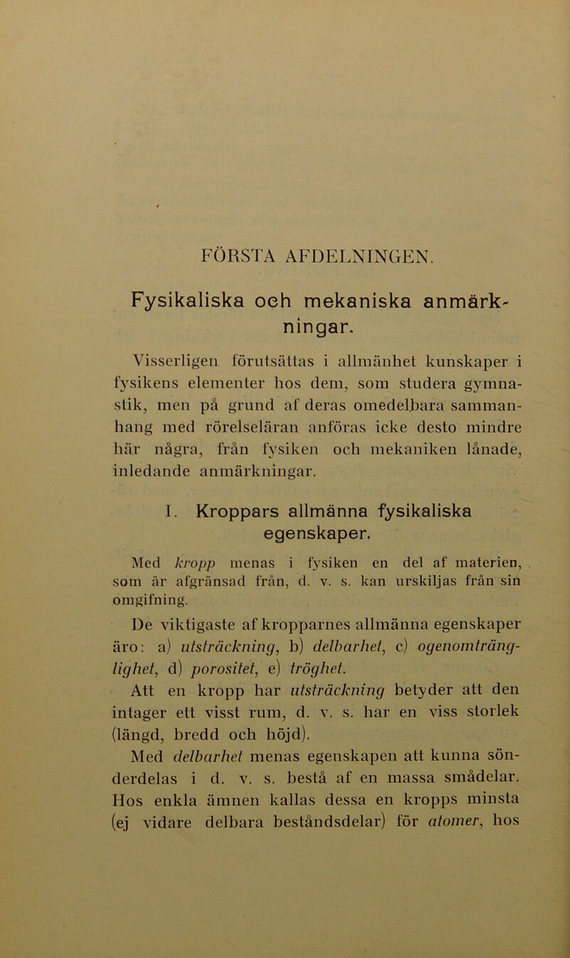FÖRSTA AFDELNINGEN. Fysikaliska oeh mekaniska anmärk- ningar. Visserligen förutsättas i allmänhet kunskaper i fysikens elementer hos dem, som studera gymna- stik, men på grund af deras omedelbara samman- hang med rörelseläran anföras icke desto mindre här några, från fysiken och mekaniken lånade, inledande anmärkningar. I. Kroppars allmänna fysikaliska egenskaper. Med kropp menas i fysiken en del af materien, som är afgränsad från, d. v. s. kan urskiljas från sin omgifning. De viktigaste af kropparnes allmänna egenskaper äro: a) utsträckning, b) delbarhet, c) ogenomträng- lighet, d) porositet, e) tröghet. Att en kropp har utsträckning betyder att den intager ett visst rum, d. v. s. har en viss storlek (längd, bredd och höjd). Med delbarhet menas egenskapen att kunna sön- derdelas i d. v. s. bestå af en massa smådelar. Hos enkla ämnen kallas dessa en kropps minsta (ej vidare delbara beståndsdelar) för atomer, hos