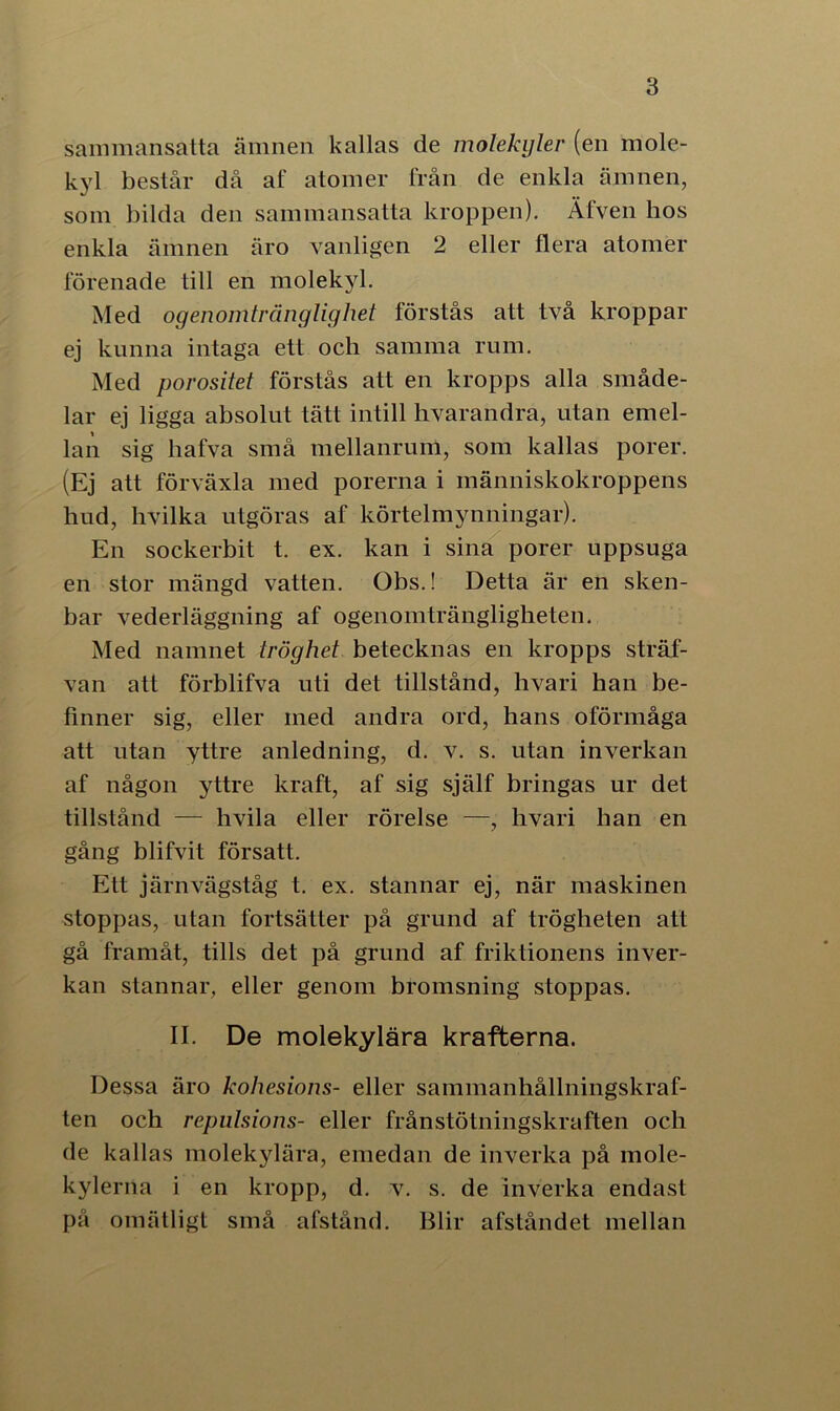 sammansatta ämnen kallas de molekyler (en mole- kyl består då af atomer från de enkla ämnen, som bilda den sammansatta kroppen). Äfven hos enkla ämnen äro vanligen 2 eller flera atomer förenade till en molekyl. Med ogenomtränglighet förstås att två kroppar ej kunna intaga ett och samma rum. Med porositet förstås att en kropps alla småde- lar ej ligga absolut tätt intill hvarandra, utan emel- lan sig hafva små mellanrum, som kallas porer. (Ej att förväxla med porerna i människokroppens hud, hvilka utgöras af körtelmynningar). En sockerbit t. ex. kan i sina porer uppsuga en stor mängd vatten. Obs.! Detta är en sken- bar vederläggning af ogenomträngligheten. Med namnet tröghet betecknas en kropps sträf- van att förblifva uti det tillstånd, hvari han be- finner sig, eller med andra ord, hans oförmåga att utan yttre anledning, d. v. s. utan inverkan af någon yttre kraft, af sig själf bringas ur det tillstånd — hvila eller rörelse —, hvari han en gång blifvit försatt. Ett järnvägståg t. ex. stannar ej, när maskinen stoppas, utan fortsätter på grund af trögheten att gå framåt, tills det på grund af friktionens inver- kan stannar, eller genom bromsning stoppas. II. De molekylära krafterna. Dessa äro kohesions- eller sammanhållningskraf- ten och repulsions- eller frånstötningskraften och de kallas molekylära, emedan de inverka på mole- kylerna i en kropp, d. v. s. de inverka endast pä omätligt små afstånd. Blir afståndet mellan