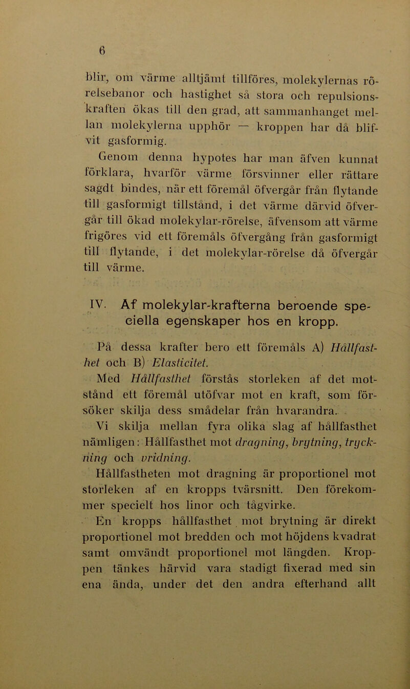 blir, om värme alltjämt tillföres, molekylernas rö- relsebanor och hastighet sa stora och repulsions- kraften ökas till den grad, att sammanhanget mel- lan molekylerna upphör — kroppen har då blif- vit gasformig. Genom denna hypotes har man äfven kunnat förklara, hvarför värme försvinner eller rättare sagdt bindes, när ett föremål öfvergår från flytande till gasformigt tillstånd, i det värme därvid öfver- går till ökad molekylar-rörelse, äfvensom att värme frigöres vid ett föremåls öfvergång från gasformigt till flytande, i det molekylar-rörelse då öfvergår till värme. IV. Af molekylar-krafterna beroende spe- ciella egenskaper hos en kropp. På dessa krafter bero ett föremåls A) Hållfast- het och B) Elasticitet. Med Hållfasthet förstås storleken af det mot- stånd ett föremål utöfvar mot en kraft, som för- söker skilja dess smådelar från hvarandra. Vi skilja mellan fyra olika slag af hållfasthet nämligen: Hållfasthet mot dragning, brytning, tryck- ning och vridning. Hållfastheten mot dragning är proportionel mot storleken af en kropps tvärsnitt. Den förekom- mer specielt hos linor och tågvirke. En kropps hållfasthet mot brytning är direkt proportionel mot bredden och mot höjdens kvadrat samt omvändt proportionel mot längden. Krop- pen tänkes härvid vara stadigt fixerad med sin ena ända, under det den andra efterhand allt