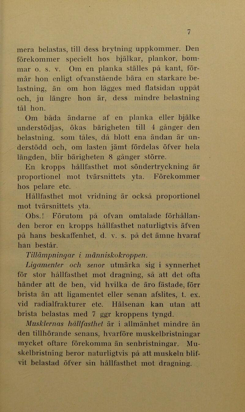 mera belastas, lill dess brytning uppkommer. Den förekommer specielt hos bjälkar, plankor, bom- mar o. s. v. Om en planka ställes på kant, för- mår hon enligt ofvanstående bära en starkare be- lastning, än om hon lägges med flatsidan uppåt och, ju längre hon är, dess mindre belastning tål hon. Om båda ändarne af en planka eller bjälke understödjas, ökas bärigheten till 4 gånger den belastning, som tåles, då blott ena ändan är un- derstödd och, om lasten jämt fördelas öfver hela längden, blir bärigheten 8 gånger större. En kropps hållfasthet mot söndertryckning är proportionel mot tvärsnittets yta. Förekommer hos pelare etc. Hållfasthet mot vridning är också proportionel mot tvärsnittets yta. Obs.! Förutom på ofvan omtalade förhållan- den beror en kropps hållfasthet naturligtvis äfven på hans beskaffenhet, d. v. s. på det ämne hvaraf han består. Tillämpningar i människokroppen. Ligamenter och senor utmärka sig i synnerhet för stor hållfasthet mot dragning, så att det ofta händer att de ben, vid hvilka de äro fästade, förr brista än att ligamentet eller senan afslites, t. ex. vid radialfrakturer etc. Hälsenan kan utan att brista belastas med 7 ggr kroppens tyngd. Musklernas hållfasthet är i allmänhet mindre än den tillhörande senans, hvarföre muskelbristningar mycket oftare förekomma än senbristningar. Mu- skelbristning beror naturligtvis på att muskeln blif- vit belastad öfver sin hållfasthet mot dragning.
