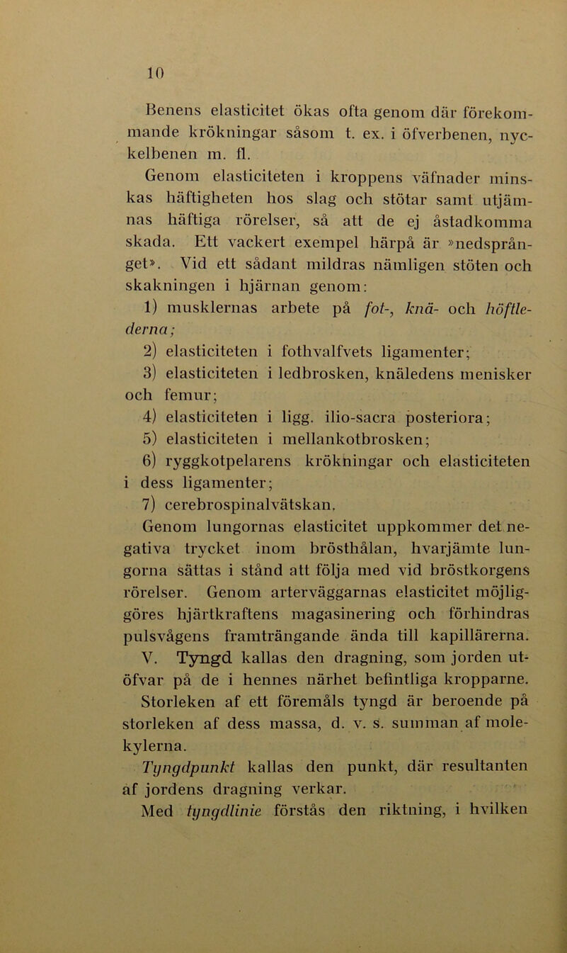 Benens elasticitet ökas ofta genom där förekom- mande krökningar såsom t. ex. i öfverbenen, nyc- kelbenen m. fl. Genom elasticiteten i kroppens väfnader mins- kas häftigheten hos slag och stötar samt utjäm- nas häftiga rörelser, så att de ej åstadkomma skada. Ett vackert exempel härpå är »nedsprån- get». Vid ett sådant mildras nämligen stöten och skakningen i hjärnan genom: 1) musklernas arbete på fot-, knä- och höftle- derna; 2) elasticiteten i fothvalfvets ligamenter; 3) elasticiteten i ledbrosken, knäledens menisker och femur; 4) elasticiteten i ligg. ilio-sacra posteriora; 5) elasticiteten i mellankotbrosken; 6) ryggkotpelarens krökningar och elasticiteten i dess ligamenter; 7) cerebrospinalvätskan. Genom lungornas elasticitet uppkommer det ne- gativa trycket inom brösthålan, hvarjämte lun- gorna sättas i stånd att följa med vid bröstkorgens rörelser. Genom arterväggarnas elasticitet möjlig- göres hjärtkraftens magasinering och förhindras pulsvågens framträngande ända till kapillärerna. V. Tyngd kallas den dragning, som jorden ut- öfvar på de i hennes närhet befintliga kropparne. Storleken af ett föremåls tyngd är beroende på storleken af dess massa, d. v. s. summan af mole- kylerna. Tyngdpunkt kallas den punkt, där resultanten af jordens dragning verkar. Med tyngdlinie förstås den riktning, i hvilken