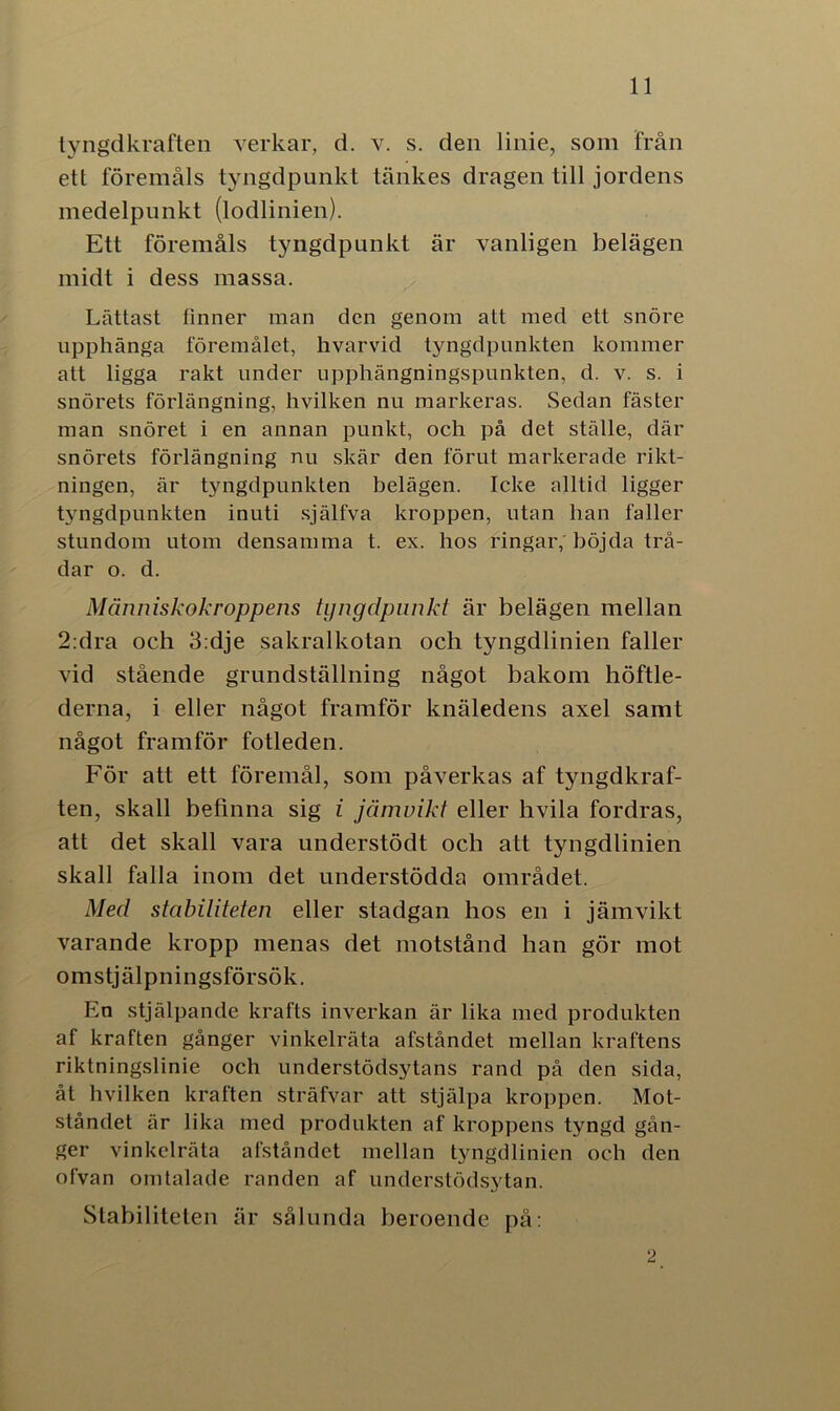 tyngdkraften verkar, d. v. s. den linie, som från ett föremåls tyngdpunkt tankes dragen till jordens medelpunkt (lodlinien). Ett föremåls tyngdpunkt är vanligen belägen midt i dess massa. Lättast finner man den genom att med ett snöre upphänga föremålet, hvarvid tyngdpunkten kommer att ligga rakt under upphängningspunkten, d. v. s. i snörets förlängning, hvilken nu markeras. Sedan fäster man snöret i en annan punkt, och på det ställe, där snörets förlängning nu skär den förut markerade rikt- ningen, är tyngdpunkten belägen. Icke alltid ligger tyngdpunkten inuti själfva kroppen, utan han faller stundom utom densamma t. ex. hos ringar, böjda trå- dar o. d. Människokroppens tyngdpunkt är belägen mellan 2:dra och 3:dje sakralkotan och tyngdlinien faller vid stående grundställning något bakom höftle- derna, i eller något framför knäledens axel samt något framför fotleden. För att ett föremål, som påverkas af tyngdkraf- ten, skall befinna sig i jämvikt eller hvila fordras, att det skall vara understödt och att tyngdlinien skall falla inom det understödda området. Med stabiliteten eller stadgan hos en i jämvikt varande kropp menas det motstånd han gör mot omstjälpningsförsök. En stjälpande krafts inverkan är lika med produkten af kraften gånger vinkelräta afståndet mellan kraftens riktningslinie och understödsytans rand på den sida, åt hvilken kraften sträfvar att stjälpa kroppen. Mot- ståndet är lika med produkten af kroppens tyngd gån- ger vinkelräta afståndet mellan tyngdlinien och den ofvan omtalade randen af understödsytan. Stabiliteten är sålunda beroende på: 2