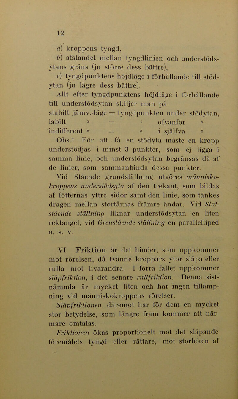 a) kroppens tyngd, b) afståndet mellan tyngdlinien och understöds- ytans gräns (ju större dess bättre), c) tyngdpunktens höjdläge i förhållande till stöd- ytan (ju lägre dess bättre). Allt efter tyngdpunktens böjdläge i förhållande till understödsvtan skiljer man på stabilt jämv.-läge = tyngdpunkten under stödytan, labilt » = » ofvanför » indifferent » = »i själfva » Obs.! För att få en stödyta måste en kropp understödjas i minst 3 punkter, som ej ligga i samma linie, och understödsytan begränsas då af de linier, som sammanbinda dessa punkter. Vid Stående grundställning utgöres människo- kroppens understödsyla af den trekant, som bildas af fotternas yttre sidor samt den linie, som tänkes dragen mellan stortårnas främre ändar. Vid Slut- stående ställning liknar understödsytan en liten rektangel, vid Grenstående ställning en parallelliped o. s. v. VI. Friktion är det hinder, som uppkommer mot rörelsen, då tvänne kroppars ytor släpa eller rulla mot hvarandra. I förra fallet uppkommer släpfriktion, i det senare rultfriktion. Denna sist- nämnda är mycket liten och har ingen tillämp- ning vid människokroppens rörelser. Släpfriktionen däremot har för dem en mycket stor betydelse, som längre fram kommer att när- mare omtalas. Friktionen ökas proportionelt mot det släpande föremålets tyngd eller rättare, mot storleken af