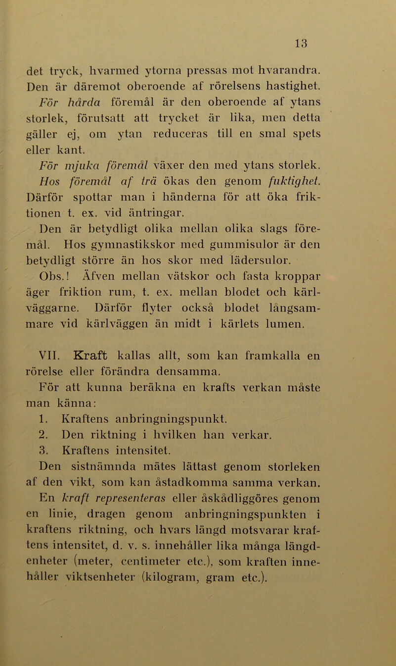 det tryck, hvarmed ytorna pressas mot hvarandra. Den är däremot oberoende af rörelsens hastighet. För hårda föremål är den oberoende af ytans storlek, förutsatt att trycket är lika, men detta gäller ej, om ytan reduceras till en smal spets eller kant. För mjuka föremål växer den med ytans storlek. Hos föremål af Irä ökas den genom fuktighet. Därför spottar man i händerna för att öka frik- tionen t. ex. vid äntringar. Den är betydligt olika mellan olika slags före- mål. Hos gymnastikskor med gummisulor är den betydligt större än hos skor med lädersulor. Obs.! Äfven mellan vätskor och fasta kroppar äger friktion rum, t. ex. mellan blodet och kärl- väggarne. Därför flyter också blodet långsam- mare vid kärlväggen än midt i kärlets lumen. VII. Kraft kallas allt, som kan framkalla en rörelse eller förändra densamma. För att kunna beräkna en krafts verkan måste man känna: 1. Kraftens anbringningspunkt. 2. Den riktning i hvilken han verkar. 3. Kraftens intensitet. Den sistnämnda mätes lättast genom storleken af den vikt, som kan åstadkomma samma verkan. En kraft representeras eller åskådliggöres genom en linie, dragen genom anbringningspunkten i kraftens riktning, och hvars längd motsvarar kraf- tens intensitet, d. v. s. innehåller lika många längd- enheter (meter, centimeter etc.), som kraften inne- håller viktsenheter (kilogram, gram etc.).