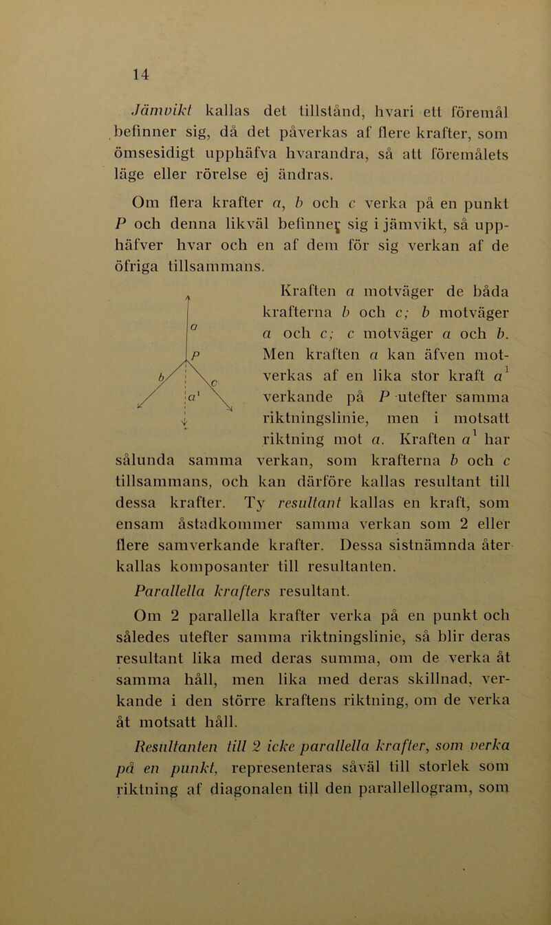 Jämvikt kallas det tillstånd, hvari ett föremål befinner sig, då det påverkas af flere krafter, som ömsesidigt npphäfva hvarandra, så att föremålets läge eller rörelse ej ändras. Om flera krafter a, b och c verka på en punkt P och denna likväl befinney sig i jämvikt, så upp- häfver hvar och en af dem för sig verkan af de öfriga tillsammans. Kraften a motväger de båda krafterna b och c; b motväger a och c; c motväger a och b. Men kraften a kan äfven mot- verkas af en lika stor kraft a' verkande på P utefter samma riktningslinie, men i motsatt riktning mot a. Kraften a1 har sålunda samma verkan, som krafterna b och c tillsammans, och kan därföre kallas resultant till dessa krafter. Ty resultant kallas en kraft, som ensam åstadkommer samma verkan som 2 eller flere samverkande krafter. Dessa sistnämnda åter kallas komposanter till resultanlen. Parallella krafters resultant. Om 2 parallella krafter verka på en punkt och således utefter samma riktningslinie, så blir deras resultant lika med deras summa, om de verka åt samma håll, men lika med deras skillnad, ver- kande i den större kraftens riktning, om de verka åt motsatt håll. Resnltanten till 2 icke parallella krafter, som verka på en punkt, representeras såväl till storlek som riktning af diagonalen till den parallellogram, som