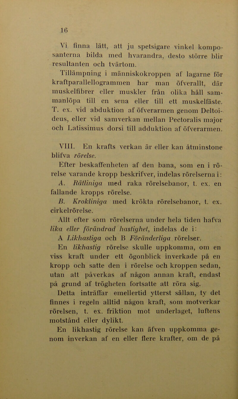 Vi finna lått, att ju spetsigare vinkel kompo- santerna bilda med hvarandra, desto större blir resultanten och tvärtom. Tillämpning i människokroppen af lagarne för kraftparallellogrammen har man öfverallt, där muskelfihrer eller muskler från olika håll sam- manlöpa till en sena eller till ett muskelfäste. 1. ex. vid abduktion af öfverarmen genom Deltoi- deus, eller vid samverkan mellan Pectoralis major och Latissimus dorsi till adduktion af öfverarmen. VIII. En krafts verkan är eller kan åtminstone blifva rörelse. Efter beskaffenheten af den bana, som en i rö- relse varande kropp beskrifver, indelas rörelserna i: A. Rätliniga med raka rörelsebanor, t. ex. en fallande kropps rörelse. B. Krokliniga med krökta rörelsebanor, t. ex. cirkelrörelse. Allt efter som rörelserna under hela tiden hafva lika eller förändrad hastighet, indelas de i: A Likhastiga och B Föränderliga rörelser. En likhastig rörelse skulle uppkomma, om en viss kraft under ett ögonblick inverkade på en kropp och satte den i rörelse och kroppen sedan, utan att påverkas af någon annan kraft, endast på grund af trögheten fortsatte att röra sig. Detta inträffar emellertid ytterst sällan, ty det finnes i regeln alltid någon kraft, som motverkar rörelsen, t. ex. friktion mot underlaget, luftens motstånd eller dylikt. En likhastig rörelse kan äfven uppkomma ge- nom inverkan af en eller flere krafter, om de på