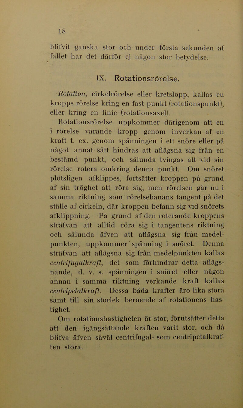 blifvit ganska stor och under första sekunden af fallet har det därför ej någon stor betydelse. IX. Rotationsrörelse. Rotation, cirkelrörelse eller kretslopp, kallas eu kropps rörelse kring en fast punkt (rotationspunkt), eller kring en linie (rotationsaxel). Rotationsrörelse uppkommer därigenom att en i rörelse varande kropp genom inverkan af en kraft t. ex. genom spänningen i ett snöre eller på något annat sätt hindras att aflägsna sig från en bestämd punkt, och sålunda tvingas att vid sin rörelse rotera omkring denna punkt. Om snöret plötsligen afklippes, fortsätter kroppen på grund af sin tröghet att röra sig, men rörelsen går nu i samma riktning som rörelsebanans tangent på det ställe af cirkeln, där kroppen befann sig vid snörets afklippning. På grund af den roterande kroppens sträfvan att alltid röra sig i tangentens riktning och sålunda äfven att aflägsna sig från medel- punkten, uppkommer spänning i snöret. Denna sträfvan att aflägsna sig från medelpunkten kallas centrifugalkraft, det som förhindrar detta aflägs- nande, d. v. s. spänningen i snöret eller någon annan i samma riktning verkande kraft kallas centripetalkraft. Dessa båda krafter äro lika stora samt till sin storlek beroende af rotationens has- tighet. Om rotationshastigheten är stor, förutsätter detta att den igångsättande kraften varit stor, och då blifva äfven såväl centrilugal- som centripetalkraf- ten stora.