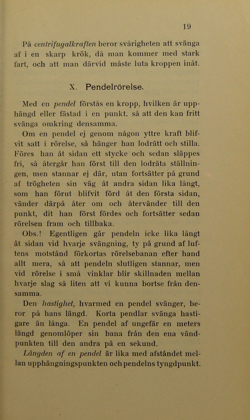 På centrifugalkraften heror svårigheten att svänga af i en skarp krök, då man kommer med stark fart, och att man därvid måste luta kroppen inåt. X. Pendelrörelse. Med en pendel förstås en kropp, hvilken är upp- hängd eller fästad i en punkt, så att den kan fritt svänga omkring densamma. Om en pendel ej genom någon yttre kraft blif- vit satt i rörelse, så hänger han lodrätt ocli stilla. Föres han åt sidan ett stycke och sedan släppes fri, så återgår han först till den lodräta ställnin- gen, men stannar ej där, utan fortsätter på grund af trögheten sin väg åt andra sidan lika långt, som han förut blifvit förd åt den första sidan, vänder därpå åter om och återvänder till den punkt, dit han först fördes och fortsätter sedan rörelsen fram och tillbaka. Obs.! Egentligen går pendeln icke lika långt åt sidan vid hvarje svängning, ty på grund af luf- tens motstånd förkortas rörelsebanan efter hand allt mera, så att pendeln slutligen stannar, men vid rörelse i små vinklar blir skillnaden mellan hvarje slag så liten att vi kunna bortse från den- samma. Den hastighet, hvarmed en pendel svänger, be- ror på hans längd. Korta pendlar svänga hasti- gare än långa. En pendel af ungefär en meters längd genomlöper sin bana från den ena vänd- punkten till den andra på en sekund. Längden af en pendel är lika med afståndet mel- lan upphängningspunkten och pendelns tyngdpunkt.
