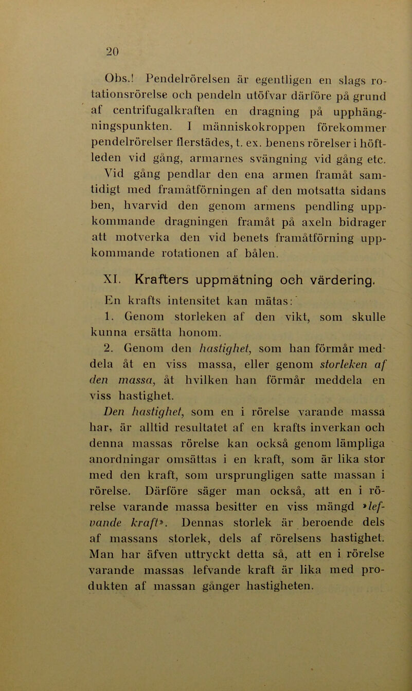 Obs.! Pendelrörelsen är egentligen en slags ro- tationsrörelse och pendeln utöfvar därlore på grund af centrifugalkraften en dragning på upphäng- ningspunkten. I människokroppen förekommer pendelrörelser flerstädes, t. ex. benens rörelser i höft- leden vid gång, armarnes svängning vid gång etc. Vid gång pendlar den ena armen framåt sam- tidigt med framåtförningen af den motsatta sidans ben, hvarvid den genom armens pendling upp- kommande dragningen framåt på axeln bidrager att motverka den vid benets framåtförning upp- kommande rotationen af bålen. XI. Krafters uppmätning oeh värdering. En krafts intensitet kan mätas: 1. Genom storleken af den vikt, som skulle kunna ersätta honom. 2. Genom den hastighet, som han förmår med- dela åt en viss massa, eller genom storleken af den massa, åt hvilken han förmår meddela en viss hastighet. Den hastighet, som en i rörelse varande massa har, är alltid resultatet af en krafts inverkan och denna massas rörelse kan också genom lämpliga anordningar omsättas i en kraft, som är lika stor med den kraft, som ursprungligen satte massan i rörelse. Därföre säger man också, att en i rö- relse varande massa besitter en viss mängd *lef- vande kraft*. Dennas storlek är beroende dels af massans storlek, dels af rörelsens hastighet. Man har äfven uttryckt detta så, att en i rörelse varande massas lefvande kraft är lika med pro- dukten af massan gånger hastigheten.
