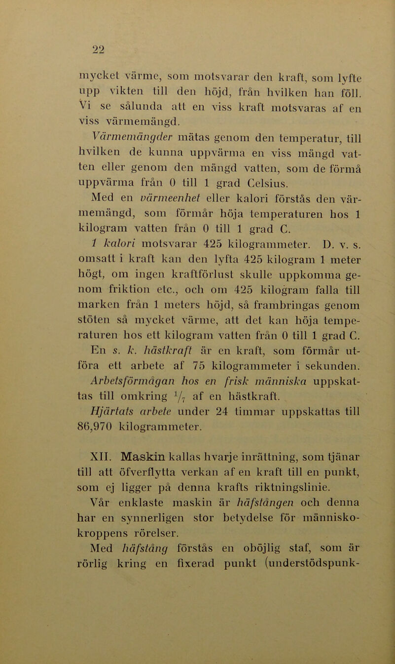 mycket värme, som motsvarar den kraft, som lyfte upp vikten till den höjd, från hvilken han föll. \ i se sålunda att en viss kraft motsvaras af en viss värmemängd. Värmemängder mätas genom den temperatur, till hvilken de kunna uppvärma en viss mängd vat- ten eller genom den mängd vatten, som de förmå uppvärma från 0 till 1 grad Celsius. Med en värmeenhet eller kalori förstås den vär- memängd, som förmår höja temperaturen hos 1 kilogram vatten från 0 till 1 grad C. i kalori motsvarar 425 kilogrammeter. I). v. s. omsatt i kraft kan den lyfta 425 kilogram 1 meter högt, om ingen kraftförlust skulle uppkomma ge- nom friktion etc., och om 425 kilogram falla till marken från 1 meters höjd, så frambringas genom stöten så mycket värme, att det kan höja tempe- raturen hos ett kilogram vatten från 0 till 1 grad C. En s. k. hästkraft är en kraft, som förmår ut- föra ett arbete af 75 kilogrammeter i sekunden. Arbetsförmågan hos en frisk människa uppskat- tas till omkring 1/1 af en hästkraft. Hjärtats arbete under 24 timmar uppskattas till 86,970 kilogrammeter. XII. Maskin kallas hvarje inrättning, som tjänar till att öfverflytta verkan af en kraft till en punkt, som ej ligger på denna krafts riktningslinie. Vår enklaste maskin är häfstången och denna har en synnerligen stor betydelse för människo- kroppens rörelser. Med håfstång förstås en oböjlig staf, som är rörlig kring en fixerad punkt (underslödspunk-