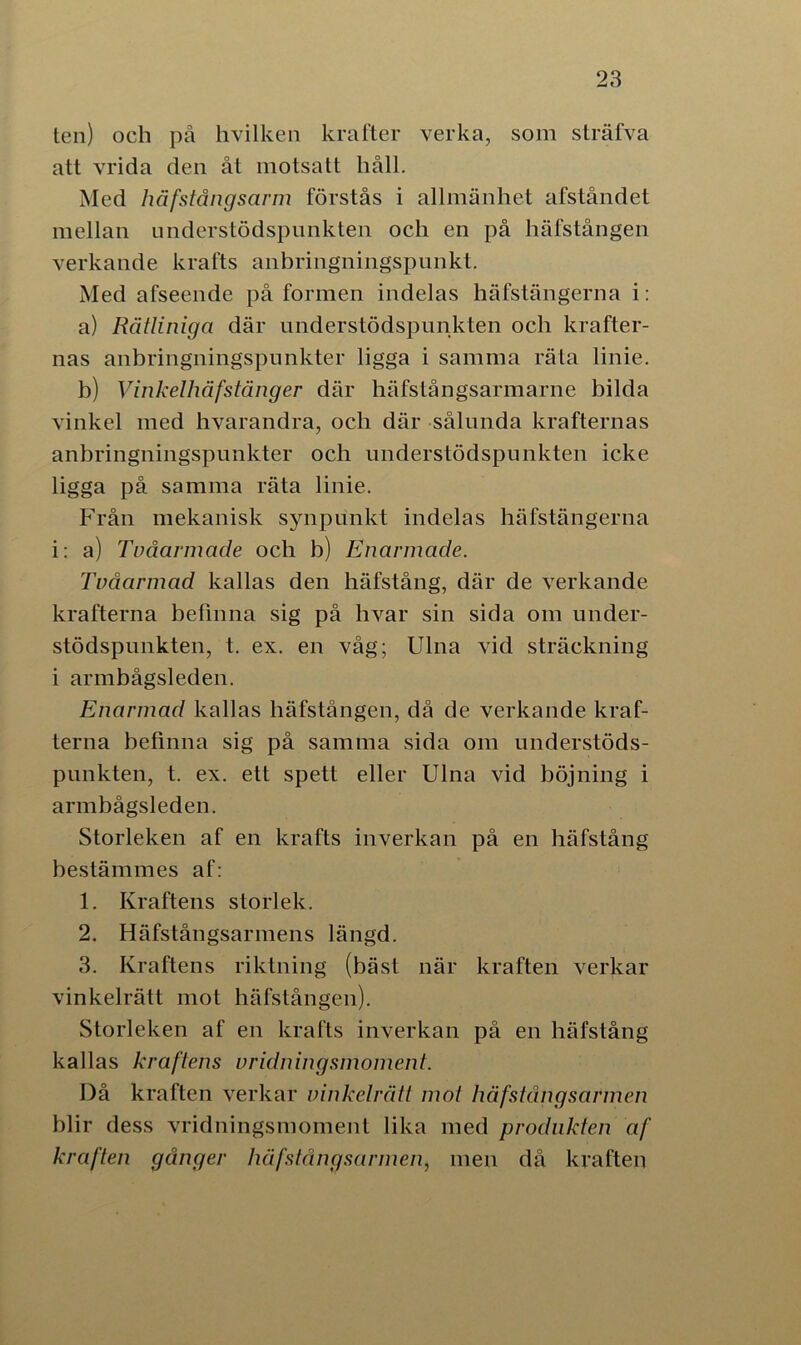 ten) och på hvilken krafter verka, som sträfva att vrida den åt motsatt håll. Med håfstångsarm förstås i allmänhet afståndet mellan understödspunkten och en på häfstången verkande krafts anbringningspunkt. Med afseende på formen indelas häfstängerna i: a) Rätliniga där understödspunkten och krafter- nas anbringningspunkter ligga i samma räta linie. b) Vinkelhäfstäng er där häfstångsarmarne bilda vinkel med hvarandra, och där sålunda krafternas anbringningspunkter och understödspunkten icke ligga på samma räta linie. Från mekanisk synpunkt indelas häfstängerna i: a) Tvåarmade och b) Enarmade. Tvåarmad kallas den häfstång, där de verkande krafterna befinna sig på hvar sin sida om under- stödspunkten, t. ex. en våg; Ulna vid sträckning i armbågsleden. Enarmad kallas häfstången, då de verkande kraf- terna befinna sig på samma sida om understöds- punkten, t. ex. ett spett eller Ulna vid böjning i armbågsleden. Storleken af en krafts inverkan på en häfstång bestämmes af: 1. Kraftens storlek. 2. Häfstångsarmens längd. 3. Kraftens riktning (bäst när kraften verkar vinkelrätt mot häfstången). Storleken af en krafts inverkan på en häfstång kallas kraftens vridningsmoment. Då kraften verkar vinkelrätt mot häfstång sarmen blir dess vridningsmoment lika med produkten af kraften gånger häfstångsarmen, men då kraften