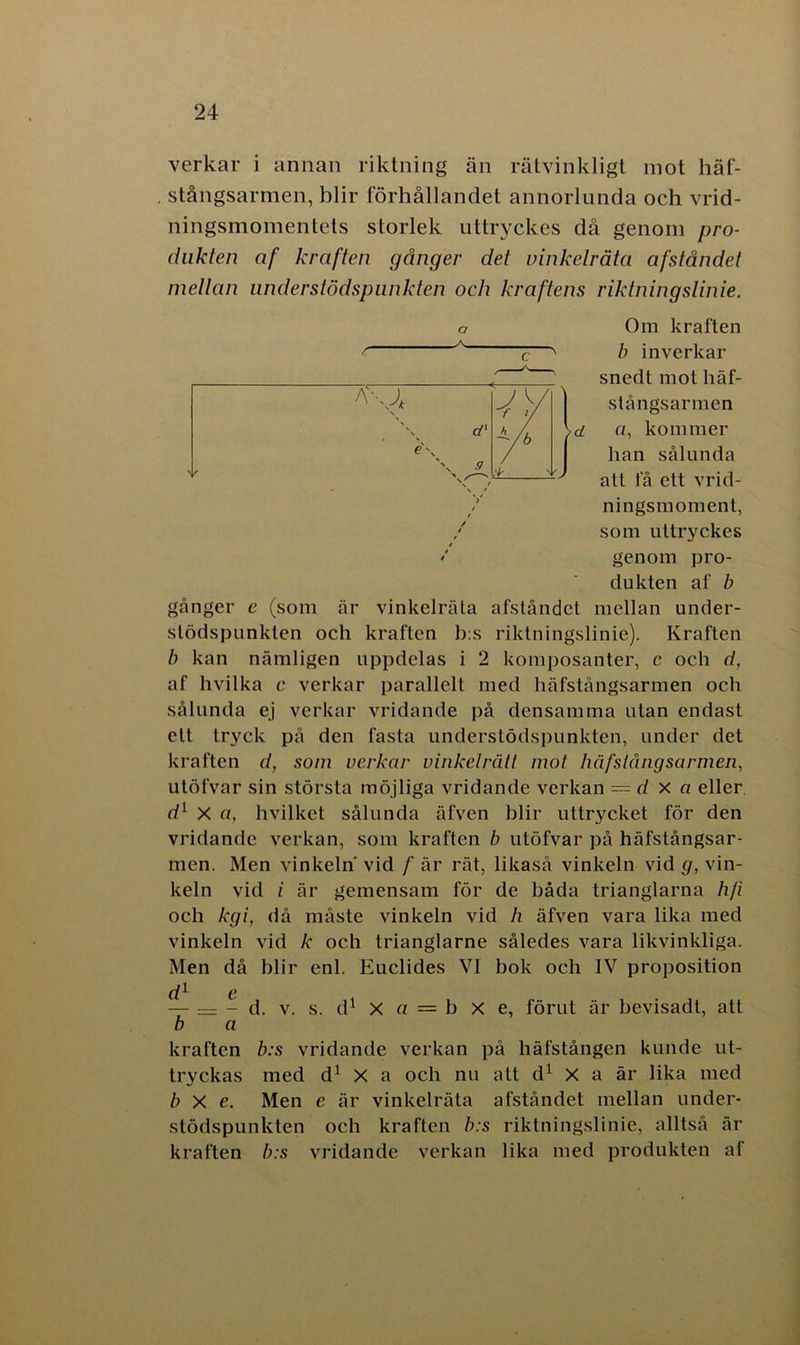 verkar i annan riktning än rätvinkligt mot häf- stångsarmen, blir förhållandet annorlunda och vrid- ningsmomentets storlek uttryckes då genom pro- dukten af kraften gånger det vinkelråta afståndet mellan nnderstödspunkten och kraftens riktningslinie. Om kraften b inverkar snedt mot häf- slångsarmen d a, kommer han sålunda att få ett vrid- ningsmoment, som uttryckes genom pro- dukten af b gånger c (som är vinkelråta afståndet mellan under- slödspunkten och kraften b:s riktningslinie). Kraften b kan nämligen uppdelas i 2 komposanter, c och d, af hvilka c verkar parallelt med häfstångsarmen och sålunda ej verkar vridande på densamma utan endast ett tryck på den fasta understödspunkten, under det kraften d, som verkar vinkelrätt mot häfstångsarmen, utöfvar sin största möjliga vridande verkan — d x a eller d1 X a, hvilket sålunda äfven blir uttrycket för den vridande verkan, som kraften b utöfvar på häfstångsar- men. Men vinkeln' vid f är rät, likaså vinkeln vid g, vin- keln vid i är gemensam för de båda trianglarna hfi och kgi, då måste vinkeln vid h äfven vara lika med vinkeln vid k och trianglarne således vara likvinkliga. Men då blir enl. Euclides VI bok och IV proposition di c — — - d. v. s. d1 X a — b x e, förut är bevisadt, att b a kraften b:s vridande verkan på häfstången kunde ut- tryckas med d1 X a och nu att d1 X a är lika med b X e. Men e är vinkelråta afståndet mellan under- stödspunkten och kraften b:s riktningslinie, alltså är kraften b:s vridande verkan lika med produkten af A\Ji Sk e\