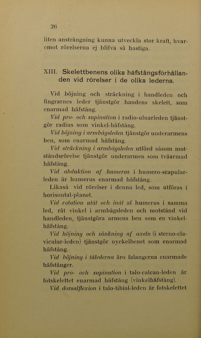 liten ansträngning kunna utveckla stor kraft, hvar- emot rörelserna ej blifva så hastiga. XIII. Skelettbenens olika häfstångsförhållan- den vid rörelser i de olika lederna. Vid böjning och sträckning i handleden och fingrarnes leder tjänstgör handens skelelt, som enarmad häfstång. Vid pro- och supination i radio-ulnarleden tjänst- gör radius som vinkel-häfstång. Vid böjning i armbågsleden tjänstgör underarmens ben, som enarmad häfstång. Vid sträckning i armbågsleden utförd såsom mot- ståndsrörelse tjänstgör underarmen som tvåarmad häfstång. Vid obduktion af hiimerns i humero-scapular- leden är humerus enarmad häfstång. Likaså vid rörelser i denna led, som utföras i horisontal-planet. Vid rotation utåt och inåt af humerus i samma led, rät vinkel i armbågsleden och motstånd vid handleden, tjänstgöra armens ben som en vinkel- häfstång. Vid höjning och sänkning af axeln (i sterno-cla- vicular-leden) tjänstgör nyckelbenet som enarmad häfstång. Vid böjning i tålederna äro falangerna enarmade häfstänger. Vid pro- och supination i talo-calcan-leden är fotskelettet enarmad häfstång (vinkelhäfstång). Vid dorsalflexion i talo-tibial-leden är fotskelettet