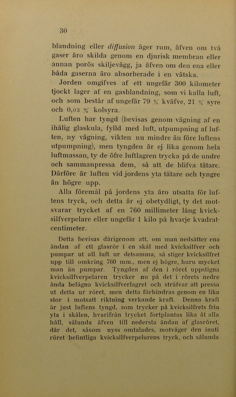 blandning eller diffusion äger ruin, äfven om två gaser äro skilda genom en djurisk membran eller annan porös skiljevägg, ja äfven om den ena eller båda gaserna äro absorberade i en vätska. Jorden omgifves af ett ungefär 300 kilometer tjockt lager af en gasblandning, som vi kalla luft, och som består af ungefär 79 X kväfve, 21 % syre och 0,0 3 % kolsyra. Luften har tyngd (bevisas genom vägning af en ihålig glaskula, fylld med luft, utpumpning af luf- ten, ny vägning, vikten nu mindre än före luftens utpumpning), men tyngden är ej lika genom hela luftmassan, ty de öfre luftlagren trycka på de undre och sammanpressa dem, så att de blifva tätare. Därföre är luften vid jordens yta tätare och tyngre än högre upp. Alla föremål på jordens yla äro utsatta för luf- tens tryck, och detta är ej obetydligt, ty det mot- svarar trycket af en 760 millimeter lång kvick- silfverpelare eller ungefär 1 kilo på hvarje kvadrat- centimeter. Detta bevisas därigenom att, om man nedsätter ena ändan af ett glasrör i en skål med kvicksilfver och pumpar ut all luft ur detsamma, så stiger lcvicksilfret upp till omkring 760 mm., men ej högre, huru mycket man än pumpar. Tyngden af den i röret uppstigna kvicksilfverpelaren trycker nu på det i rörets nedre ända belägna kvicksilfverlagret och sträfvar att pressa ut detta ur röret, men delta förhindras genom en lika stor i motsatt riktning verkande kraft. Denna kraft är just luftens tyngd, som trycker på kvicksilfrets fria yta i skålen, hvarifrån trycket fortplantas lika åt alla håll, sålunda äfven till nedersta ändan af glasröret, där det, såsom nyss omtalades, motväger den inuti röret befintliga kvicksilfverpelarens tryck, och sålunda