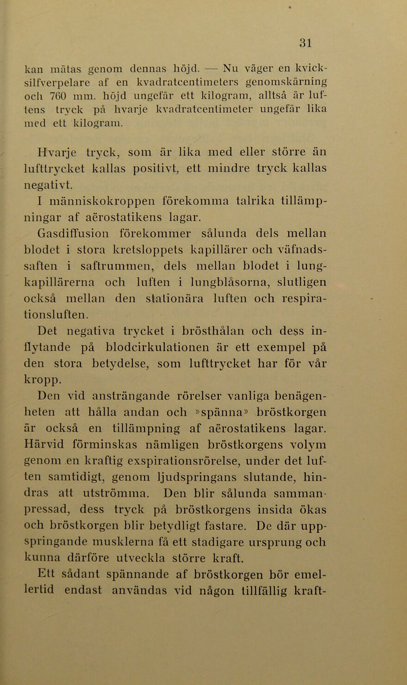 kan mätas genom dennas höjd. — Nu väger en kvick- silfverpelare af en kvadratcentimeters genomskärning ocli 760 mm. höjd ungefär ett kilogram, alltså är luf- tens tryck på hvarje kvadratcentimeter ungefär lika med ett kilogram. Hvarje tryck, som är lika med eller större än lufttrycket kallas positivt, ett mindre tryck kallas negativt. I människokroppen förekomma talrika tillämp- ningar af aerostatikens lagar. GasdifTusion förekommer sålunda dels mellan blodet i stora kretsloppets kapillärer och väfnads- saften i saftrummen, dels mellan blodet i lung- kapillärerna och luften i lungblåsorna, slutligen också mellan den stationära luften och respira- tionsluften. Det negativa trycket i brösthålan och dess in- flytande på blodcirkulationen är ett exempel på den stora betydelse, som lufttrycket har för vår kropp. Den vid ansträngande rörelser vanliga benägen- heten att hålla andan och »spänna» bröstkorgen är också en tillämpning af aerostatikens lagar. Härvid förminskas nämligen bröstkorgens volym genom en kraftig exspirationsrörelse, under det luf- ten samtidigt, genom ljudspringans slutande, hin- dras att utströmma. Den blir sålunda samman- pressad, dess tryck på bröstkorgens insida ökas och bröstkorgen blir betydligt fastare. De där upp- springande musklerna få ett stadigare ursprung och kunna därföre utveckla större kraft. Ett sådant spännande af bröstkorgen bör emel- lertid endast användas vid någon tillfällig kraft-