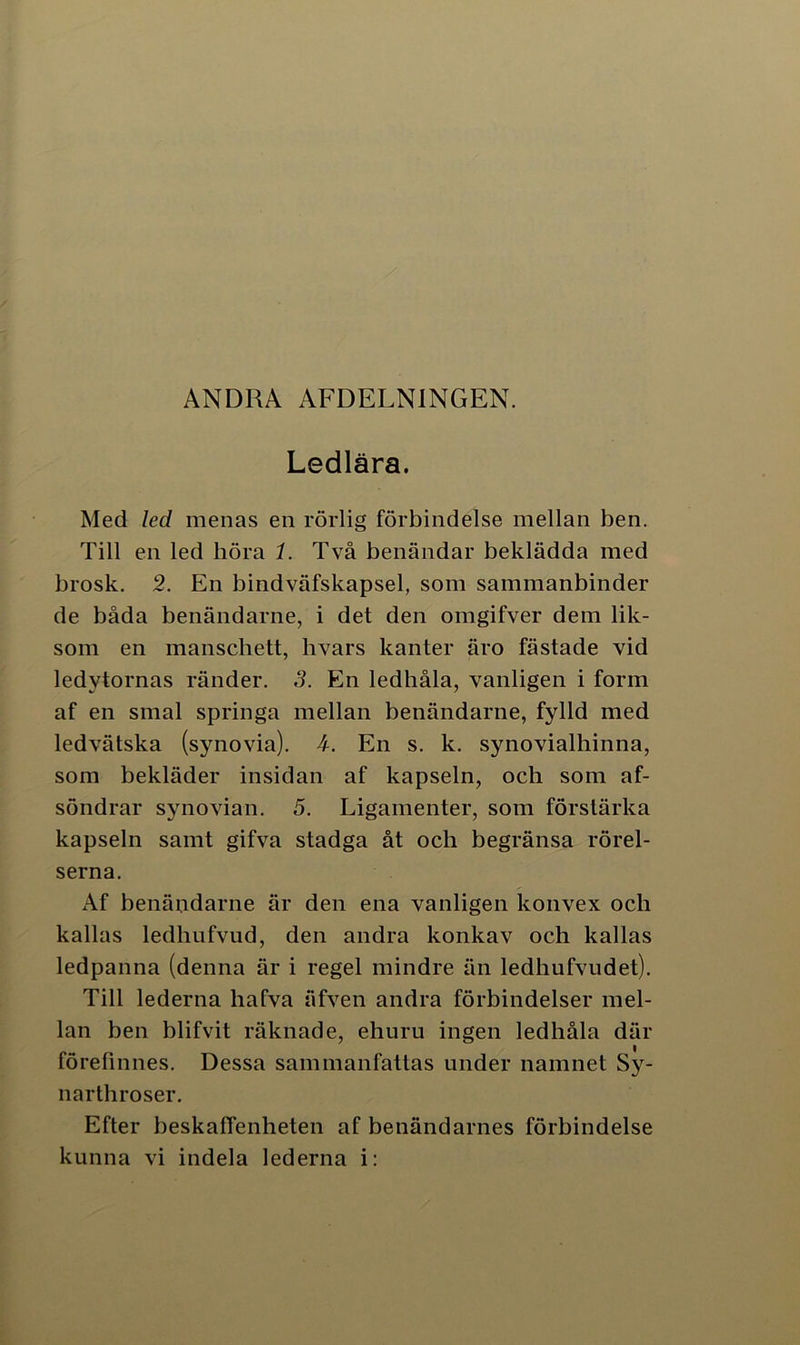 ANDRA AFDELNINGEN. Ledlära. Med led menas en rörlig förbindelse mellan ben. Till en led höra 1. Två benändar beklädda med brosk. 2. En bindväfskapsel, som sammanbinder de båda benändarne, i det den omgifver dem lik- som en manschett, livars kanter äro fästade vid ledytornas ränder. 3. En ledhåla, vanligen i form af en smal springa mellan benändarne, fylld med ledvätska (synovia). 4. En s. k. synovialhinna, som bekläder insidan af kapseln, och som af- söndrar syno vian. 5. Ligamenter, som förstärka kapseln samt gifva stadga åt och begränsa rörel- serna. Af benändarne är den ena vanligen konvex och kallas ledhufvud, den andra konkav och kallas ledpanna (denna är i regel mindre än ledhufvudet). Till lederna hafva äfven andra förbindelser mel- lan ben blifvit räknade, ehuru ingen ledhåla där förefinnes. Dessa sammanfattas under namnet Sy- narthroser. Efter beskaffenheten af benändarnes förbindelse