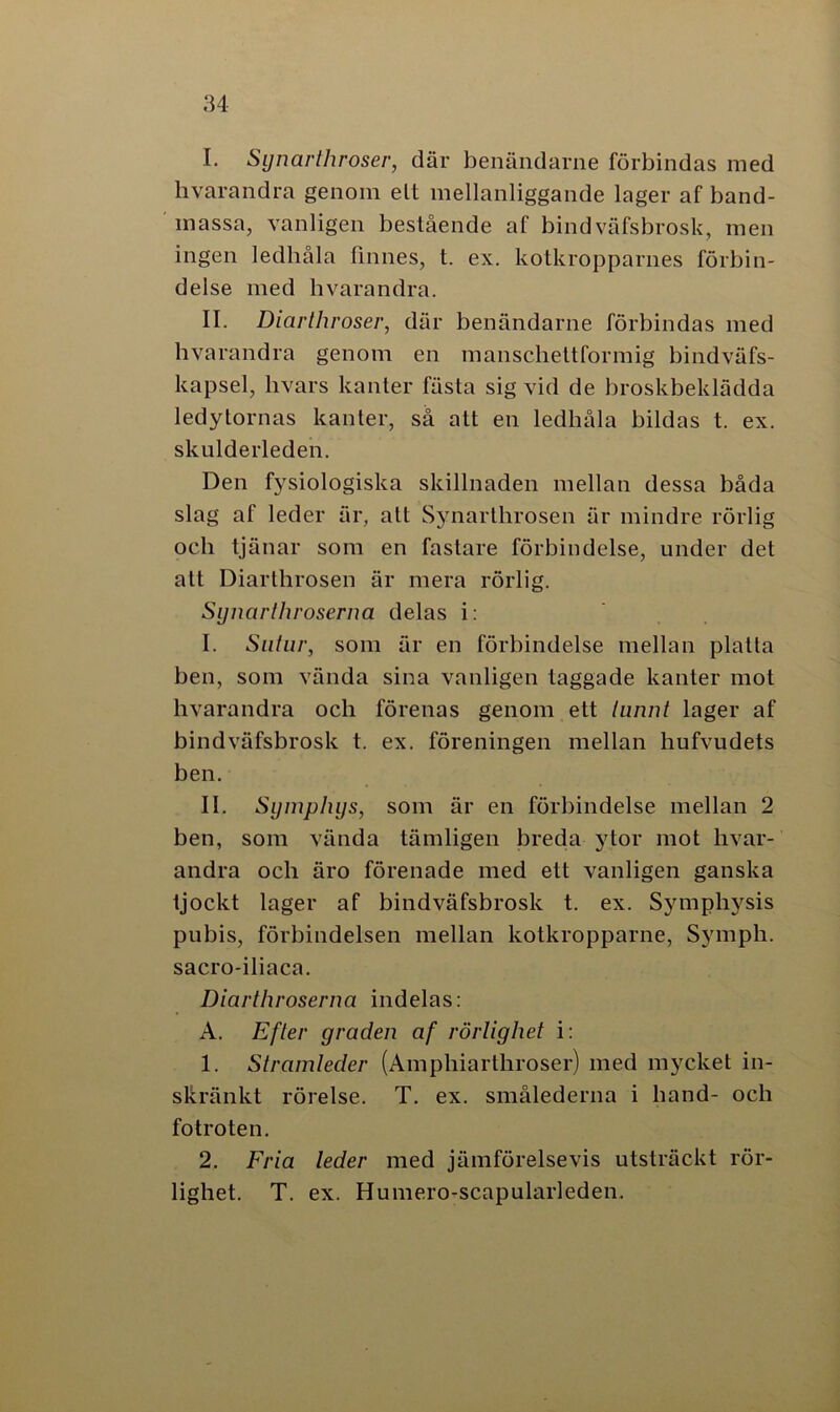 I. Synarthroser, där benändarne förbindas med hvarandra genom elt mellanliggande lager af band- massa, vanligen bestående af bindväfsbrosk, men ingen ledhåla finnes, t. ex. kotkropparnes förbin- delse med hvarandra. II. Diarlhroser, där benändarne förbindas med hvarandra genom en mansclieltformig bindväfs- kapsel, hvars kanter fästa sig vid de broskbeklädda ledytornas kanter, så att en ledhåla bildas t. ex. skulderleden. Den fysiologiska skillnaden mellan dessa båda slag af leder är, alt Synarthrosen är mindre rörlig och tjänar som en fastare förbindelse, under det alt Diarthrosen är mera rörlig. Synartliroserna delas i: I. Sutur, som är en förbindelse mellan platta ben, som vända sina vanligen taggade kanter mot hvarandra och förenas genom ett lunnt lager af bindväfsbrosk t. ex. föreningen mellan hufvudets ben. II. Symphys, som är en förbindelse mellan 2 ben, som vända tämligen breda ytor mot hvar- andra och äro förenade med ett vanligen ganska tjockt lager af bindväfsbrosk t. ex. Symphysis pubis, förbindelsen mellan kotkropparne, Symph. sacro-iliaca. Diarthroserna indelas: A. Ef ler graden af rörlighet i: 1. Stramleder (Amphiarthroser) med mycket in- skränkt rörelse. T. ex. smålederna i hand- och fotroten. 2. Fria leder med jämförelsevis utsträckt rör- lighet. T. ex. Humero-scapularleden.