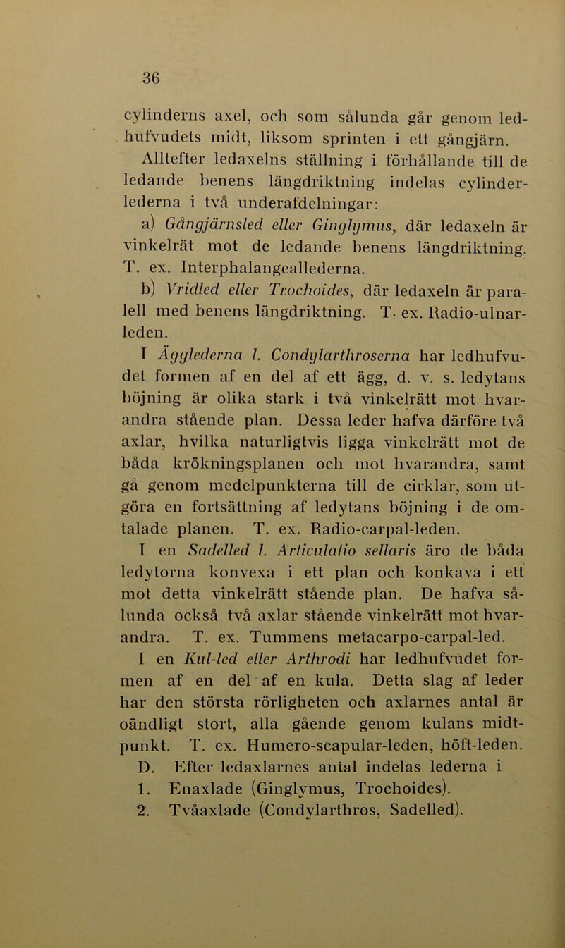 cylinderns axel, och som sålunda går genom led- hufvudets midt, liksom sprinten i ett gångjärn. Alltefter ledaxelns ställning i förhållande till de ledande benens längdriktning indelas cylinder- lederna i två underafdelningar: a) Gångjärnsled eller Ginglijmus, där ledaxeln är vinkelrät mot de ledande benens längdriktning. T. ex. Interphalangeallederna. b) Vridled eller Trochoides, där ledaxeln är para- lell med benens längdriktning. T. ex. Radio-ulnar- leden. I Ägglederna l. Condylarthroserna har ledhufvu- det formen af en del af ett ägg, d. v. s. ledytans böjning är olika stark i två vinkelrätt mot hvar- andra stående plan. Dessa leder hafva därföre två axlar, hvilka naturligtvis ligga vinkelrätt mot de båda krökningsplanen och mot hvarandra, samt gå genom medelpunkterna till de cirklar, som ut- göra en fortsättning af ledytans böjning i de om- talade planen. T. ex. Radio-carpal-leden. I en Sadelled l. Articulatio sellaris äro de båda ledytorna konvexa i ett plan och konkava i ett mot detta vinkelrätt stående plan. De hafva så- lunda också två axlar stående vinkelrätt mot hvar- andra. T. ex. Tummens metacarpo-carpal-led. I en Kul-led eller Arthrodi har ledhufvudet for- men af en del af en kula. Detta slag af leder har den största rörligheten och axlarnes antal är oändligt stort, alla gående genom kulans midt- punkt. T. ex. Humero-scapular-leden, höft-leden. D. Efter ledaxlarnes antal indelas lederna i 1. Enaxlade (Ginglymus, Trochoides). 2. Tvåaxlade (Condylarthros, Sadelled).