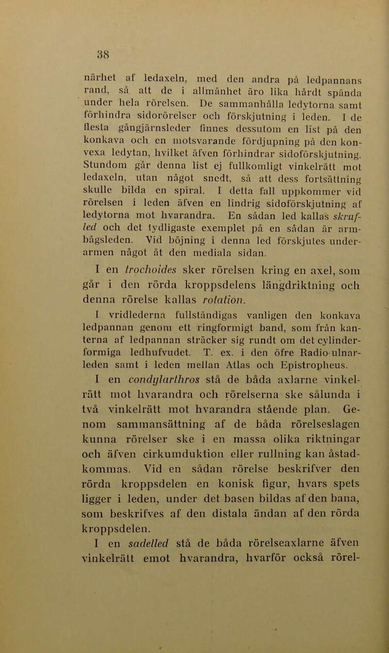 närhet at ledaxeln, med den andra på ledpannans rand, så alt de i allmänhet äro lika hårdt spända under hela rörelsen. De sammanhålla ledytorna samt förhindra sidorörelser och förskjutning i leden. I de flesta gångjärnsleder finnes dessutom en list på den konkava och en motsvarande fördjupning på den kon- vexa ledytan, hvilket äfven förhindrar sidoförskjutning. Stundom går denna list ej fullkomligt vinkelrätt mot ledaxeln, utan något snedt, så att dess fortsättning skulle bilda en spiral. I detta fall uppkommer vid rörelsen i leden äfven en lindrig sidoförskjutning af ledytorna mot hvarandra. En sådan led kallas skruf- led och det tydligaste exemplet på en sådan är arm- bagsledcn. Vid böjning i denna led förskjules under- armen något åt den mediala sidan. I en trochoides sker rörelsen kring en axel, som går i den rörda kroppsdelens längdriktning och denna rörelse kallas rotation. I vridlederna fullständigas vanligen den konkava ledpannan genom ett ringformigt band, som från kan- terna af ledpannan sträcker sig rundt om det cylinder- formiga ledhufvudet. T. ex. i den öfre Radio-ulnar- leden samt i leden mellan Atlas och Epistropheus. I en condylarthros stå de båda axlarne vinkel- rätt mot livarandra och rörelserna ske sålunda i två vinkelrätt mot hvarandra stående plan. Ge- nom sammansättning af de båda rörelseslagen kunna rörelser ske i en massa olika riktningar och äfven cirkumduktion eller rullning kan åstad- kommas. Vid en sådan rörelse beskrifver den rörda kroppsdelen en konisk figur, hvars spets ligger i leden, under det basen bildas af den bana, som beskrifves af den distala ändan af den rörda kroppsdelen. I en sadelled stå de båda rörelseaxlarne äfven vinkelrätt emot hvarandra, hvarför också rörel-