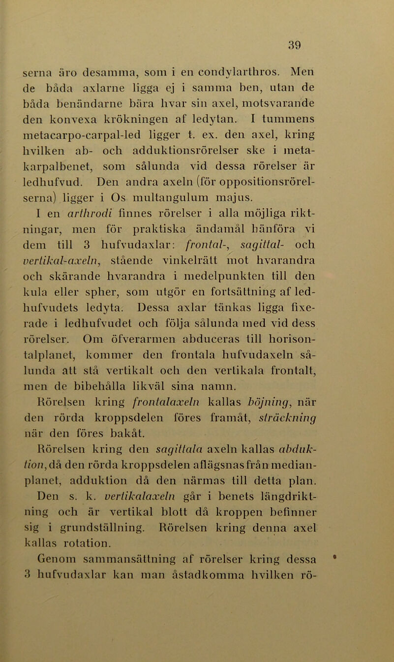 serna äro desamma, som i en condylarthros. Men de båda axlarne ligga ej i samma ben, utan de båda benändarne bära livar sin axel, motsvarande den konvexa krökningen af ledytan. I tummens metacarpo-carpal-led ligger t. ex. den axel, kring hvilken ab- och adduktionsrörelser ske i ineta- karpalbenet, som sålunda vid dessa rörelser är ledhufvud. Den andra axeln (för oppositionsrörel- serna) ligger i Os multangulum majus. I en arthrodi finnes rörelser i alla möjliga rikt- ningar, men för praktiska ändamål hänföra vi dem till 3 liufvudaxlar: frontal-, sagittal- och vertikal-axeln, stående vinkelrätt mot hvarandra och skärande hvarandra i medelpunkten till den kula eller spher, som utgör en fortsättning af led- hufvudets ledyta. Dessa axlar tänkas ligga fixe- rade i ledhufvudet och följa sålunda med vid dess rörelser. Om öfverarmen abduceras till horison- talplanet, kommer den frontala hufvudaxeln så- lunda att stå vertikalt ocb den vertikala frontalt, men de bibehålla likväl sina namn. Rörelsen kring frontalaxeln kallas böjning, när den rörda kroppsdelen föres framåt, sträckning när den föres bakåt. Rörelsen kring den sagittala axeln kallas abduk- tion, då den rörda kroppsdelen aflägsnasfrånmedian- planet, adduktion då den närmas till detta plan. Den s. k. vertikalaxeln går i benets längdrikt- ning och är vertikal blott då kroppen befinner sig i grundställning. Rörelsen kring denna axel kallas rotation. Genom sammansättning af rörelser kring dessa 3 liufvudaxlar kan man åstadkomma hvilken rö-