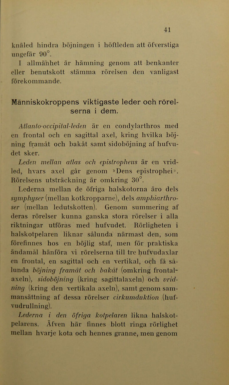 knäled hindra böjningen i höftleden att öfverstiga ungefär 90°. I allmänhet är hämning genom alt benkanter eller benutskott stämma rörelsen den vanligast förekommande. Människokroppens viktigaste leder oeh rörel- serna i dem. Atlanio-occipital-leden är en condylarthros med en frontal och en sagittal axel, kring hvilka böj- ning framåt och bakåt samt sidoböjning af hufvu- det sker. Leden mellan atlas och epislrophens är en vrid- led, hvars axel går genom »Dens epistrophei». Rörelsens utsträckning är omkring 30°. Lederna mellan de öfriga halskotorna äro dels symphyser (mellan kotkropparne), dels amphiarthro- ser (mellan ledutskotten). Genom summering af deras rörelser kunna ganska stora rörelser i alla riktningar utföras med hufvudet. Rörligheten i halskotpelaren liknar sålunda närmast den, som förefinnes hos en böjlig staf, men för praktiska ändamål hänföra vi rörelserna till tre hufvudaxlar en frontal, en sagittal och en vertikal, och få så- lunda böjning framåt och bakåt (omkring frontal- axeln), sidoböjning (kring sagittalaxeln) och vrid- ning (kring den vertikala axeln), samt genom sam- mansättning af dessa rörelser cirkumduktion (huf- vudrullning). Lederna i den öfriga kotpelaren likna halskol- pelarens. Äfven här finnes blott ringa rörlighet mellan hvarje kota och hennes granne, men genom