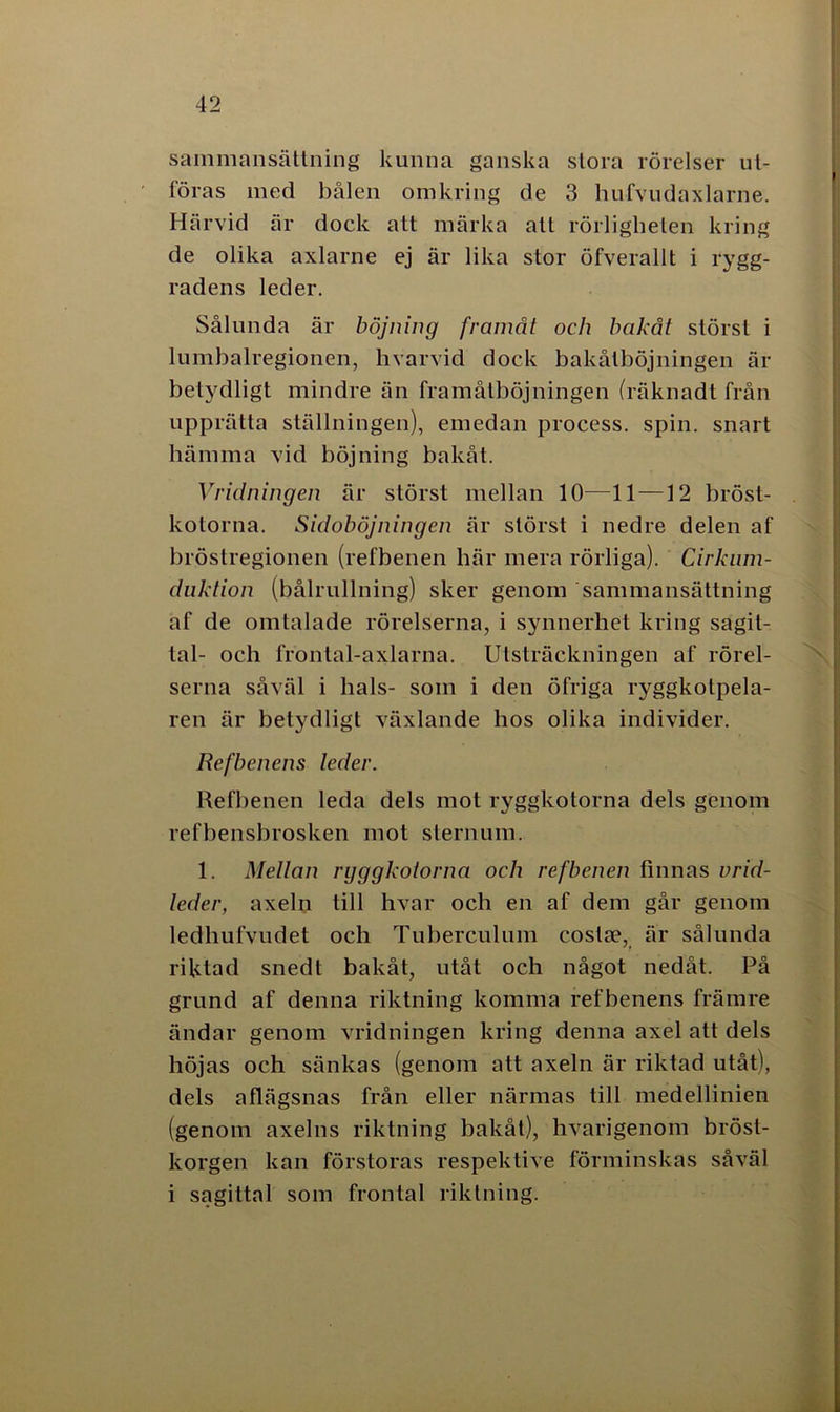 sammansättning kunna ganska stora rörelser ut- föras med bålen omkring de 3 hufvudaxlarne. Härvid är dock att märka att rörligheten kring de olika axlarne ej är lika stor öfverallt i rygg- radens leder. Sålunda är böjning framåt och bakåt störst i lumbalregionen, hvarvid dock bakålböjningen är betydligt mindre än framåtböjningen (räknadt från upprätta ställningen), emedan process, spin. snart hämma vid böjning bakåt. Vridningen är störst mellan 10—11 —12 bröst- kotorna. Sidoböjningen är störst i nedre delen af bröstregionen (refbenen här mera rörliga). Cirkum- duktion (bålrullning) sker genom sammansättning af de omtalade rörelserna, i synnerhet kring sagit- tal- och frontal-axlarna. Utsträckningen af rörel- serna såväl i hals- som i den öfriga ryggkotpela- ren är betydligt växlande hos olika individer. Refbenens leder. Refbenen leda dels mot ryggkotorna dels genom refbensbrosken mot sternum. 1. Mellan ryggkotorna och refbenen finnas vrid- leder, axeln till hvar och en af dem går genom ledhufvudet och Tuberculum coslce, är sålunda riktad snedt bakåt, utåt och något nedåt. På grund af denna riktning komma refbenens främre ändar genom vridningen kring denna axel att dels höjas och sänkas (genom att axeln är riktad utåt), dels aflägsnas från eller närmas till medellinien (genom axelns riktning bakåt), hvarigenom bröst- korgen kan förstoras respektive förminskas såväl i sagittal som frontal riktning.