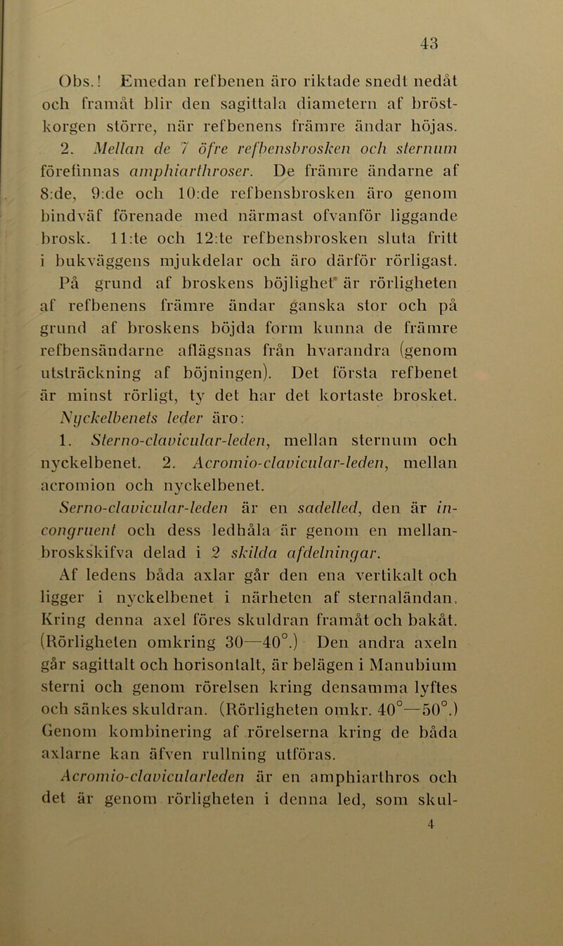 Obs.! Emedan refbenen äro riktade snedt nedåt och framåt blir den sagittala diametern af bröst- korgen större, när refbenens främre ändar höjas. 2. Mellan de 7 öfre r efbensbr osken och ster mun företinnas amphiartliroser. De främre ändarne af 8:de, 9:de och 10:de refbensbrosken äro genom bindväf förenade med närmast ofvanför liggande brosk. 11 :te och 12:te refbensbrosken sluta fritt i bukväggens mjukdelar och äro därför rörligast. På grund af broskens böjlighet* är rörligheten af refbenens främre ändar ganska stor och på grund af broskens böjda form kunna de främre refbensändarne aflägsnas från hvarandra (genom utsträckning af böjningen). Det första refbenet är minst rörligt, ty det har det kortaste brosket. Nyckelbenets leder äro: 1. Sterno-clavicular-leden, mellan sternum och nyckelbenet. 2. Acromio-clavicular-leden, mellan acromion och nyckelbenet. Serno-clavicular-leden är en sadelled, den är in- congruent och dess ledhåla är genom en mellan- broskskifva delad i 2 skilda afdelningar. Af ledens båda axlar går den ena vertikalt och ligger i nyckelbenet i närheten af sternaländan. Kring denna axel föres skuldran framåt och bakåt. (Rörligheten omkring 30—40°.) Den andra axeln går sagitlalt och horisontalt, är belägen i Manubium sterni och genom rörelsen kring densamma lyftes och sänkes skuldran. (Rörligheten omkr. 40°—50°.) Genom kombinering af rörelserna kring de båda axlarne kan äfven rullning utföras. Acromio-clavicularleden är en amphiarthros och det är genom rörligheten i denna led, som skul- 4