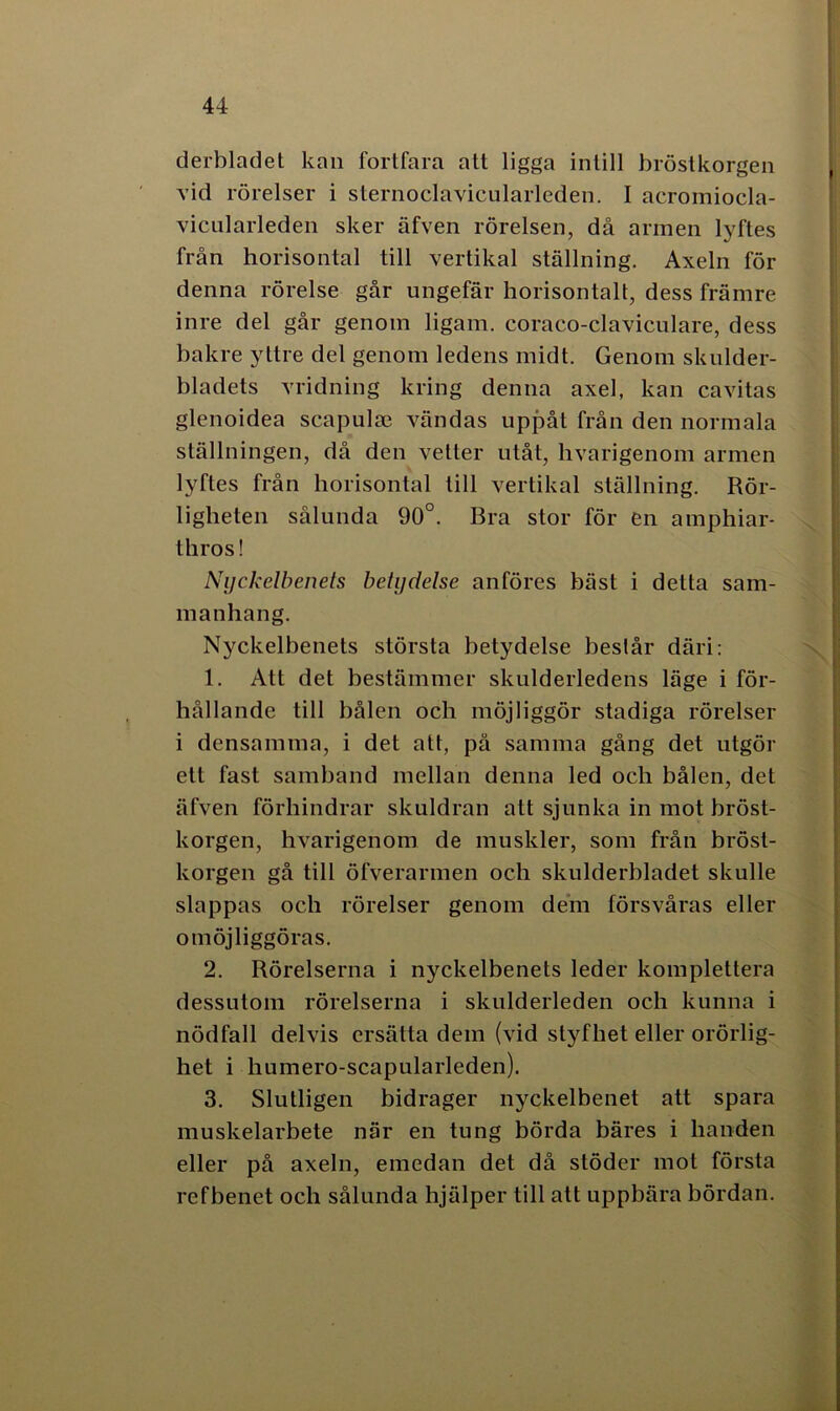derbladet kan fortfara att ligga intill bröstkorgen vid rörelser i sternoclavicularleden. I acromiocla- vicnlarleden sker äfven rörelsen, då armen lyftes från horisontal till vertikal ställning. Axeln för denna rörelse går ungefär horisontalt, dess främre inre del går genom ligam. coraco-claviculare, dess bakre yttre del genom ledens midt. Genom skulder- bladets vridning kring denna axel, kan cavitas glenoidea scapulse vändas uppåt från den normala ställningen, då den vetter utåt, hvarigenom armen lyftes från horisontal till vertikal ställning. Rör- ligheten sålunda 90°. Bra stor för en amphiar- thros! Nyckelbenets betydelse anföres bäst i detta sam- manhang. Nyckelbenets största betydelse beslår däri: 1. Att det bestämmer skulderledens läge i för- hållande till bålen och möjliggör stadiga rörelser i densamma, i det att, på samma gång det utgör ett fast samband mellan denna led och bålen, det äfven förhindrar skuldran att sjunka in mot bröst- korgen, hvarigenom de muskler, som från bröst- korgen gå till öfverarmen och skulderbladet skulle slappas och rörelser genom dem försvåras eller omöjliggöras. 2. Rörelserna i nyckelbenets leder komplettera dessutom rörelserna i skulderleden och kunna i nödfall delvis ersätta dem (vid styfhet eller orörlig- het i humero-scapularleden). 3. Slutligen bidrager nyckelbenet att spara muskelarbete när en tung börda bäres i handen eller på axeln, emedan det då stöder mot första refbenet och sålunda hjälper till att uppbära bördan.