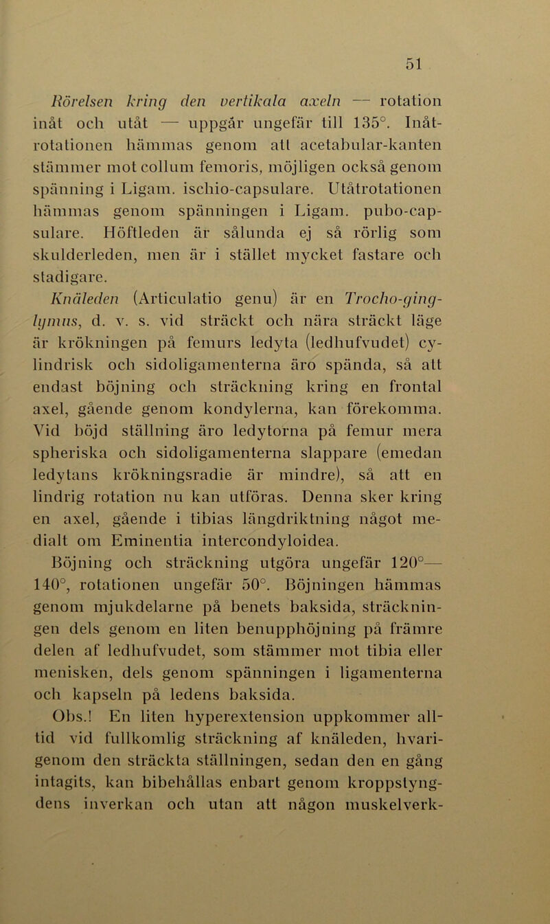 Rörelsen kring den vertikala axeln — rotation inåt och utåt — uppgår ungefär till 135°. Inåt- rotationen hämmas genom att acetabular-kanten stämmer motcollum femoris, möjligen också genom spänning i Ligam. iscliio-capsulare. Utåtrotationen hämmas genom spänningen i Ligam. pubo-cap- sulare. Höftleden är sålunda ej så rörlig som skulderleden, men är i stället mycket fastare och stadigare. Knäleden (Articulatio genu) är en Trocho-ging- lymns, d. v. s. vid sträckt och nära sträckt läge är krökningen på femurs ledyta (ledhufvudet) cy- lindrisk och sidoligamenterna äro spända, så alt endast böjning och sträckning kring en frontal axel, gående genom kondylerna, kan förekomma. Vid böjd ställning äro ledytorna på femur mera spheriska och sidoligamenterna slappare (emedan ledytans krökningsradie är mindre), så att en lindrig rotation nu kan utföras. Denna sker kring en axel, gående i tibias längdriktning något me- dialt om Eminentia intercondyloidea. Böjning och sträckning utgöra ungefär 120°— 140°, rotationen ungefär 50°. Böjningen hämmas genom mjukdelarne på benets baksida, sträcknin- gen dels genom en liten benupphöjning på främre delen af ledhufvudet, som stämmer mot tibia eller menisken, dels genom spänningen i ligamenterna och kapseln på ledens baksida. Obs.! En liten hyperexlension uppkommer all- tid vid fullkomlig sträckning af knäleden, hvari- genom den sträckta ställningen, sedan den en gång intagits, kan bibehållas enbart genom kroppstyng- dens inverkan och utan att någon muskelverk-