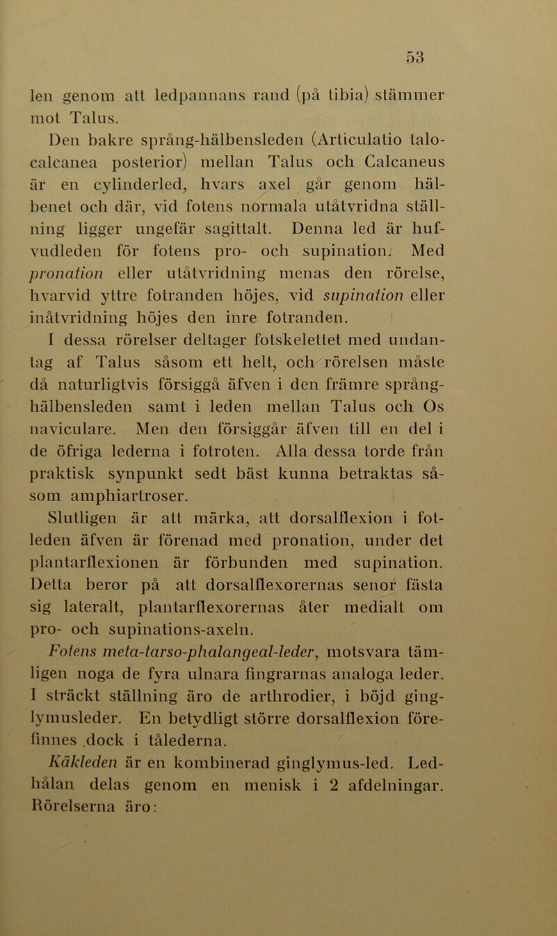 len genom all ledpannans rand (på libia) stämmer mot Talus. Den bakre språng-hälbensleden (Articulatio talo- calcanea posterior) mellan Talns och Calcaneus är en cylinderled, hvars axel går genom liäl- henet ocli där, vid fotens normala utåtvridna ställ- ning ligger ungefär sagittalt. Denna led är liuf- vudleden för fölens pro- och supination. Med pronation eller utåtvridning menas den rörelse, livarvid yttre fotranden höjes, vid supination eller inåtvridning höjes den inre fotranden. I dessa rörelser dellager fotskeleltet med undan- tag af Talus såsom ett helt, och rörelsen måste då naturligtvis försiggå äfven i den främre språng- hälbensleden samt i leden mellan Talus och Os naviculare. Men den försiggår äfven lill en del i de öfriga lederna i fotroten. Alla dessa torde från praktisk synpunkt sedt bäst kunna betraktas så- som ampliiartroser. Slutligen är att märka, att dorsalflexion i fot- leden äfven är förenad med pronation, under det plantarflexionen är förbunden med supination. Detta beror på att dorsalflexorernas senor fästa sig lateralt, plantarflexorernas åter medialt om pro- och supinations-axeln. Fotens meta-tarso-phalangeal-leder, motsvara täm- ligen noga de fyra ulnara fingrarnas analoga leder. I sträckt ställning äro de arthrodier, i böjd ging- lymusleder. En betydligt större dorsalflexion före- finnes dock i tålederna. Käkleden är en kombinerad ginglymus-led. Led- hålan delas genom en menisk i 2 afdelningar. Rörelserna äro: