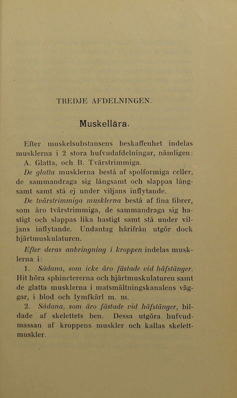 TREDJE AFDELNINGEN. Muskellära. Efter muskelsubstansens beskaffenhet indelas musklerna i 2 stora hufvudafdelningar, nämligen: A. Glatta, och B. Tvärstrimmiga. De glatta musklerna bestå af spolformiga celler, de sammandraga sig långsamt och slappas lång- samt samt stå ej under viljans inflytande. De tvärstrimmiga musklerna bestå af fina fibrer, som äro tvärstrimmiga, de sammandraga sig ha- stigt och slappas lika hastigt samt stå under vil- jans inflytande. Undantag härifrån utgör dock hjärtmuskulaturen. Efter deras anb ring ning i kroppen indelas musk- lerna i: 1. Sådana, som icke äro fästade vid håfstänger. Hit höra sphinctererna och hjärtmuskulaturen samt de glatta musklerna i matsmältningskanalens väg- gar, i blod och lymfkärl m. m. 2. Sådana, som äro fästade vid håfstänger, bil- dade af skelettets ben. Dessa utgöra liufvud- massan af kroppens muskler och kallas skelett- muskler.