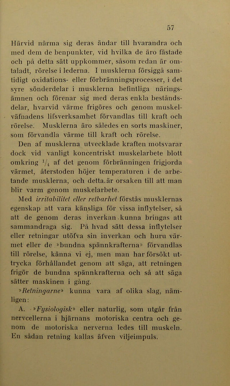 Härvid närma sig deras ändar till hvarandra och med dem de benpunkter, vid hvilka de äro lastade och på detta sätt uppkommer, såsom redan är om- taladt, rörelse i lederna. I musklerna försiggå sam- tidigt oxidations- eller förbränningsprocesser, i det syre sönderdelar i musklerna befintliga närings- ämnen och förenar sig med deras enkla bestånds- delar, hvarvid värme frigöres och genom muskel- väfnadens lifsverksamliet förvandlas till kraft och rörelse. Musklerna äro således en sorts maskiner, som förvandla värme till kraft och rörelse. Den af musklerna utvecklade kraften motsvarar dock vid vanligt koncentriskt muskelarbete blott omkring 1/i af det genom förbränningen frigjorda värmet, återstoden höjer temperaturen i de arbe- tande musklerna, och detta.är orsaken till att man blir varm genom muskelarbete. Med irritabilitet eller retbarhet förstås musklernas egenskap att vara känsliga för vissa inflytelser, så att de genom deras inverkan kunna bringas att sammandraga sig. På livad sätt dessa inflytelser eller retningar utöfva sin inverkan och huru vär- met eller de »bundna spännkrafterna» förvandlas till rörelse, känna vi ej, men man har försökt ut- trycka förhållandet genom att säga, att retningen frigör de bundna spännkrafterna och så att säga sätter maskinen i gång. »Relningarne» kunna vara af olika slag, näm- ligen: A. »Fysiologisk» eller naturlig, som utgår från nervcellerna i hjärnans motoriska centra och ge- nom de motoriska nerverna ledes till muskeln. En sådan retning kallas äfven viljeimpuls.