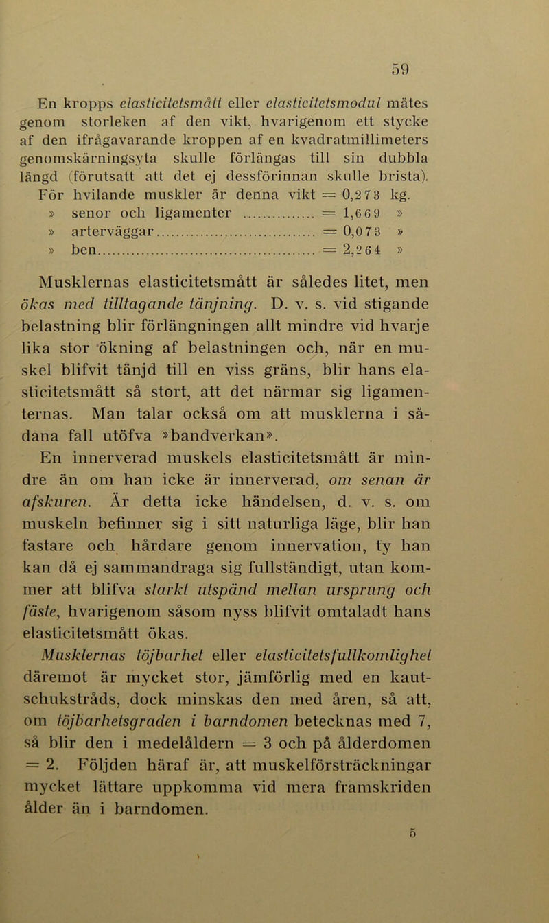En kropps elasticitetsmått eller elasticitetsmodul mätes genom storleken af den vikt, hvarigenom ett stycke af den ifrågavarande kroppen af en kvadratmillimeters genomskärningsyta skulle förlängas till sin dubbla längd (förutsatt att det ej dessförinnan skulle brista). För hvilande muskler är denna vikt = 0,2 7 3 kg. » senor och ligamenter = 1,669 » » arterväggar = 0,0 7 3 » » ben = 2,2 6 4 » Musklernas elasticitetsmått är således litet, men ökas med tilltagande tänjning. D. v. s. vid stigande belastning blir förlängningen allt mindre vid hvarje lika stor ökning af belastningen och, när en mu- skel blifvit tänjd till en viss gräns, blir hans ela- sticitetsmått så stort, att det närmar sig ligamen- ternas. Man talar också om att musklerna i så- dana fall utöfva »bandverkan». En innerverad muskels elasticitetsmått är min- dre än om han icke är innerverad, om senan är afsknren. Är detta icke händelsen, d. v. s. om muskeln befinner sig i sitt naturliga läge, blir han fastare och hårdare genom innervation, ty han kan då ej sammandraga sig fullständigt, utan kom- mer att blifva starkt utspänd mellan ursprung och fäste, hvarigenom såsom nyss blifvit omtalad t hans elasticitetsmått ökas. Musklernas töjbar het eller elasticitetsfullkomlig hel däremot är mycket stor, jämförlig med en kaut- schukstråds, dock minskas den med åren, så att, om töjbar hetsgraden i barndomen betecknas med 7, så blir den i medelåldern = 3 och på ålderdomen = 2. Följden häraf är, att muskelförsträckningar mycket lättare uppkomma vid mera framskriden ålder än i barndomen. 5
