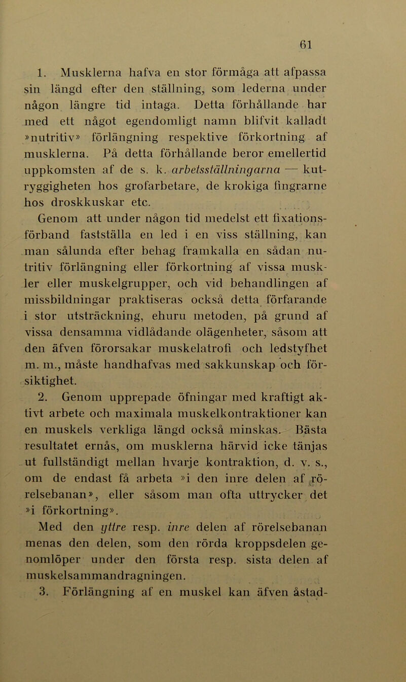 1. Musklerna hafva en stor förmåga att afpassa sin längd efter den ställning, som lederna under någon längre tid intaga. Detta förhållande har med ett något egendomligt namn blifvit kalladt »nutritiv» förlängning respektive förkortning af musklerna. På detta förhållande beror emellertid uppkomsten af de s. k. arbetsställningarna — kut- ryggigheten hos grofarbetare, de krokiga fingrarne hos droskkuskar etc. Genom att under någon tid medelst ett fixations- förband fastställa en led i en viss ställning, kan man sålunda efter behag framkalla en sådan nu- tritiv förlängning eller förkortning af vissa musk- ler eller muskelgrupper, och vid behandlingen af missbildningar praktiseras också detta förfarande i stor utsträckning, ehuru metoden, på grund af vissa densamma vidlådande olägenheter, såsom att den äfven förorsakar muskelatrofi och ledstyfhet m. m., måste handhafvas med sakkunskap och för- siktighet. 2. Genom upprepade öfningar med kraftigt ak- tivt arbete och maximala muskelkontraktioner kan en muskels verkliga längd också minskas. Bästa resultatet ernås, om musklerna härvid icke tänjas ut fullständigt mellan hvarje kontraktion, d. v. s., om de endast få arbeta »i den inre delen af rö- relsebanan», eller såsom man ofta uttrycker det »i förkortning». Med den yttre resp. inre delen af rörelsebanan menas den delen, som den rörda kroppsdelen ge- nomlöper under den första resp. sista delen af muskelsammandragningen. 3. Förlängning af en muskel kan äfven åstad-