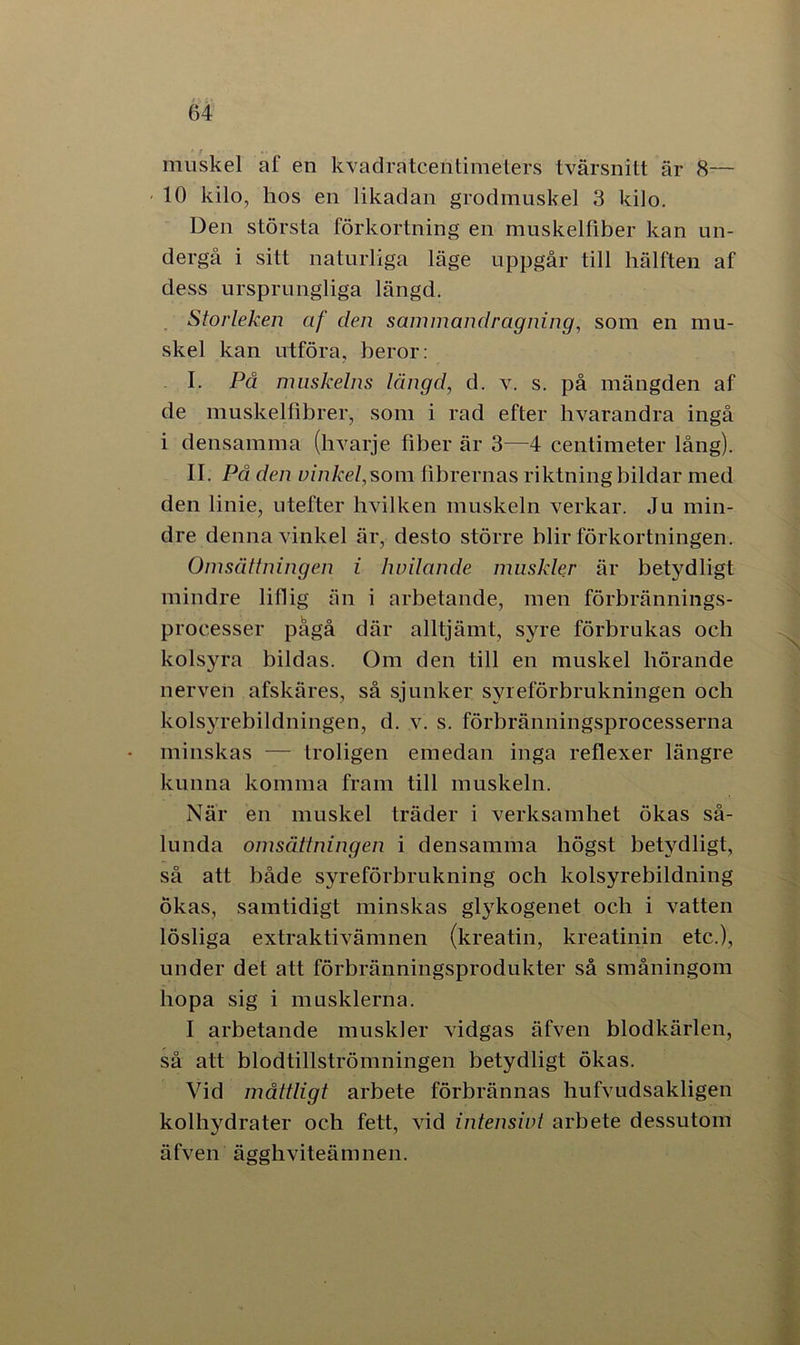 ' r muskel af en kvadratcentimeters tvärsnitt är 8— 10 kilo, hos en likadan grodmuskel 3 kilo. Den största förkortning en muskelfiber kan un- dergå i sitt naturliga läge uppgår till hälften af dess ursprungliga längd. Storleken af clen sammandragning, som en mu- skel kan utföra, beror: I. På muskelns längd, d. v. s. på mängden af de muskelfibrer, som i rad efter livarandra ingå i densamma (hvarje fiber är 3—4 centimeter lång). II. På den vinkel, som fibrernas riktning bildar med den linie, utefter hvilken muskeln verkar. Ju min- dre denna vinkel är, desto större blir förkortningen. Omsättningen i hvilande muskler är betydligt mindre liflig än i arbetande, men förbrännings- processer pågå där alltjämt, syre förbrukas och kolsyra bildas. Om den till en muskel börande nerven afskäres, så sjunker syreförbrukningen och kolsyrebildningen, d. v. s. förbränningsprocesserna minskas — troligen emedan inga reflexer längre kunna komma fram till muskeln. När en muskel träder i verksamhet ökas så- lunda omsättningen i densamma högst betydligt, så att både syreförbrukning och kolsyrebildning ökas, samtidigt minskas glykogenet och i vatten lösliga extraktivämnen (kreatin, kreatinin etc.), under det att förbränningsprodukter så småningom hopa sig i musklerna. I arbetande muskler vidgas äfven blodkärlen, så att blodtillströmningen betydligt ökas. Vid måttligt arbete förbrännas bufvudsakligen kolhydrater och fett, vid intensivt arbete dessutom äfven ägghviteämnen.